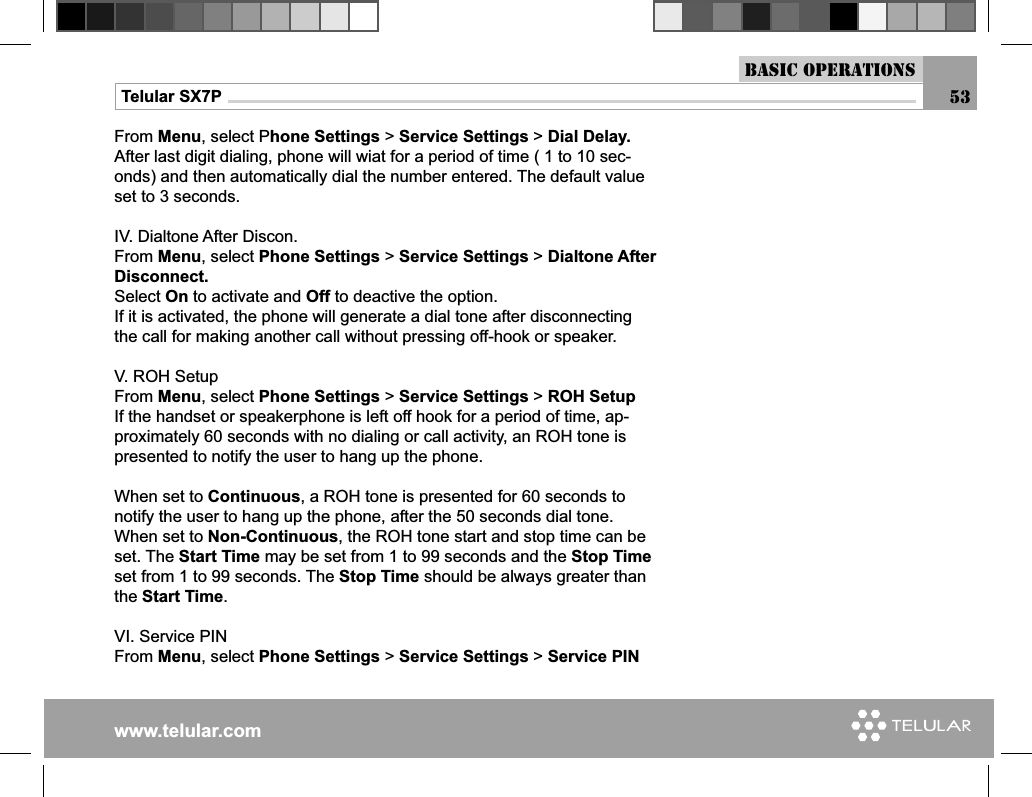 www.telular.comTelular SX7PFrom Menu, select Phone Settings &gt; Service Settings &gt; Dial Delay.After last digit dialing, phone will wiat for a period of time ( 1 to 10 sec-onds) and then automatically dial the number entered. The default value set to 3 seconds.IV. Dialtone After Discon.From Menu, select Phone Settings &gt; Service Settings &gt; Dialtone After Disconnect.Select On to activate and Off to deactive the option.If it is activated, the phone will generate a dial tone after disconnecting the call for making another call without pressing off-hook or speaker.V. ROH SetupFrom Menu, select Phone Settings &gt; Service Settings &gt; ROH SetupIf the handset or speakerphone is left off hook for a period of time, ap-proximately 60 seconds with no dialing or call activity, an ROH tone is presented to notify the user to hang up the phone.When set to Continuous, a ROH tone is presented for 60 seconds to notify the user to hang up the phone, after the 50 seconds dial tone.When set to Non-Continuous, the ROH tone start and stop time can be set. The Start Time may be set from 1 to 99 seconds and the Stop Time set from 1 to 99 seconds. The Stop Time should be always greater than the Start Time.VI. Service PINFrom Menu, select Phone Settings &gt; Service Settings &gt; Service PINBasic Operations53