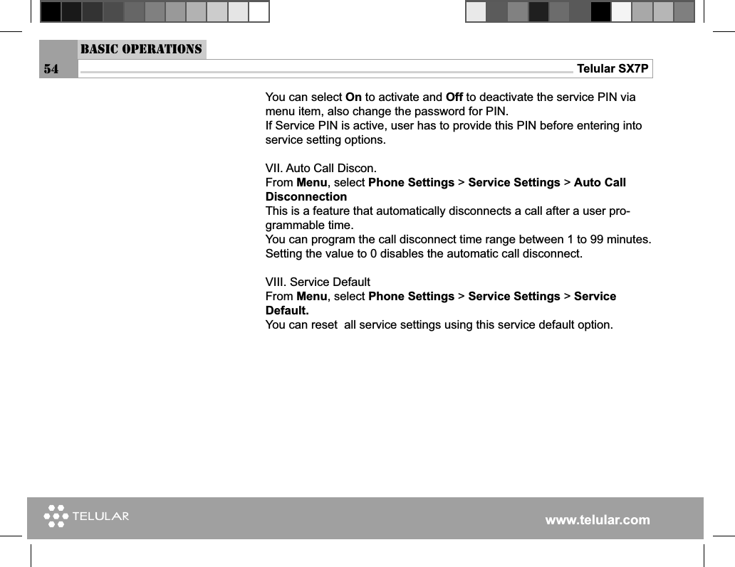 www.telular.comTelular SX7PYou can select On to activate and Off to deactivate the service PIN via menu item, also change the password for PIN.If Service PIN is active, user has to provide this PIN before entering into service setting options.VII. Auto Call Discon.From Menu, select Phone Settings &gt; Service Settings &gt; Auto Call DisconnectionThis is a feature that automatically disconnects a call after a user pro-grammable time.You can program the call disconnect time range between 1 to 99 minutes. Setting the value to 0 disables the automatic call disconnect.VIII. Service DefaultFrom Menu, select Phone Settings &gt; Service Settings &gt; Service Default.You can reset  all service settings using this service default option.Basic Operations54