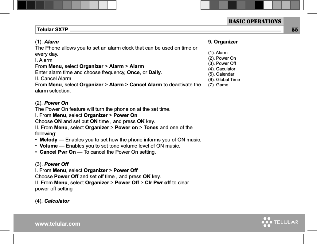 www.telular.comTelular SX7P(1). AlarmThe Phone allows you to set an alarm clock that can be used on time or every day.I. AlarmFrom Menu, select Organizer &gt; Alarm &gt; AlarmEnter alarm time and choose frequency, Once, or Daily.II. Cancel AlarmFrom Menu, select Organizer &gt; Alarm &gt; Cancel Alarm to deactivate the alarm selection.(2). Power OnThe Power On feature will turn the phone on at the set time.I. From Menu, select Organizer &gt; Power OnChoose ON and set put ON time , and press OK key.II. From Menu, select Organizer &gt; Power on &gt; Tones and one of the following:•  Melody — Enables you to set how the phone informs you of ON music. •  Volume — Enables you to set tone volume level of ON music.•  Cancel Pwr On — To cancel the Power On setting.(3). Power OffI. From Menu, select Organizer &gt; Power OffChoose Power Off and set off time , and press OK key.II. From Menu, select Organizer &gt; Power Off &gt; Clr Pwr off to clear power off setting(4). Calculator9. Organizer(1). Alarm(2). Power On(3). Power Off(4). Caculator(5). Calendar(6). Global Time(7). GameBasic Operations55