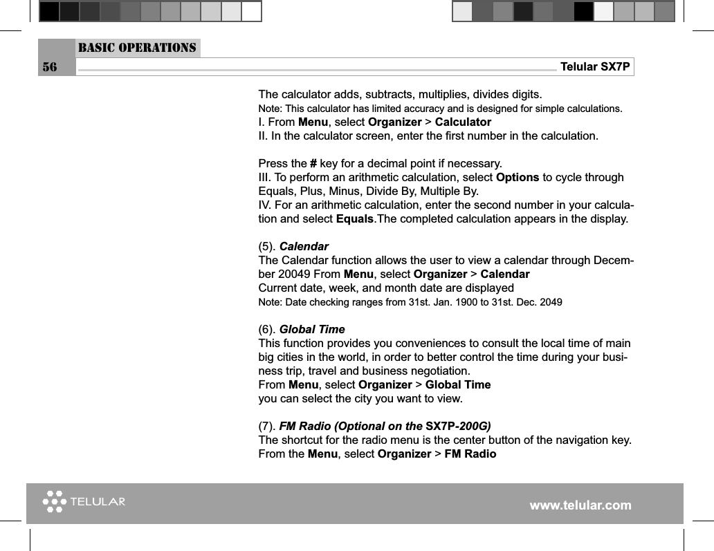 www.telular.comTelular SX7PThe calculator adds, subtracts, multiplies, divides digits.Note: This calculator has limited accuracy and is designed for simple calculations.I. From Menu, select Organizer &gt; CalculatorII. In the calculator screen, enter the ﬁ rst number in the calculation.Press the # key for a decimal point if necessary.III. To perform an arithmetic calculation, select Options to cycle through Equals, Plus, Minus, Divide By, Multiple By.IV. For an arithmetic calculation, enter the second number in your calcula-tion and select Equals.The completed calculation appears in the display.(5). CalendarThe Calendar function allows the user to view a calendar through Decem-ber 20049 From Menu, select Organizer &gt; CalendarCurrent date, week, and month date are displayed Note: Date checking ranges from 31st. Jan. 1900 to 31st. Dec. 2049(6). Global Time This function provides you conveniences to consult the local time of main big cities in the world, in order to better control the time during your busi-ness trip, travel and business negotiation.From Menu, select Organizer &gt; Global Timeyou can select the city you want to view.(7). FM Radio (Optional on the SX7P-200G)The shortcut for the radio menu is the center button of the navigation key.From the Menu, select Organizer &gt; FM RadioBasic Operations56