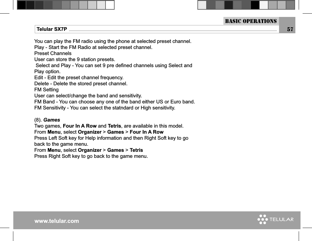 www.telular.comTelular SX7PYou can play the FM radio using the phone at selected preset channel.Play - Start the FM Radio at selected preset channel.Preset Channels User can store the 9 station presets. Select and Play - You can set 9 pre deﬁ ned channels using Select and Play option.Edit - Edit the preset channel frequency.Delete - Delete the stored preset channel.FM SettingUser can select/change the band and sensitivity.FM Band - You can choose any one of the band either US or Euro band.FM Sensitivity - You can select the statndard or High sensitivity.(8). GamesTwo games, Four In A Row and Tetris, are available in this model.From Menu, select Organizer &gt; Games &gt; Four In A RowPress Left Soft key for Help information and then Right Soft key to go back to the game menu.From Menu, select Organizer &gt; Games &gt; TetrisPress Right Soft key to go back to the game menu.Basic Operations57
