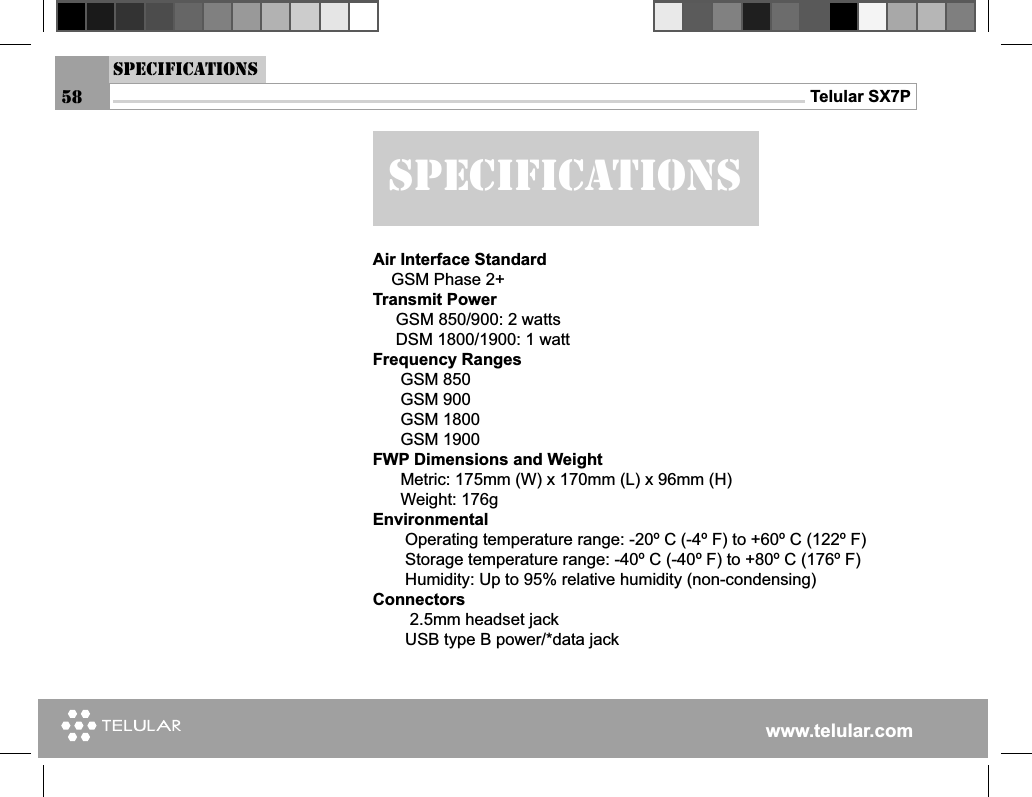 www.telular.comTelular SX7PAir Interface Standard    GSM Phase 2+Transmit Power     GSM 850/900: 2 watts     DSM 1800/1900: 1 wattFrequency Ranges      GSM 850            GSM 900      GSM 1800      GSM 1900FWP Dimensions and Weight      Metric: 175mm (W) x 170mm (L) x 96mm (H)      Weight: 176gEnvironmental       Operating temperature range: -20º C (-4º F) to +60º C (122º F)       Storage temperature range: -40º C (-40º F) to +80º C (176º F)       Humidity: Up to 95% relative humidity (non-condensing) Connectors        2.5mm headset jack       USB type B power/*data jacksPECIFICATIONSsPECIFICATIONS58