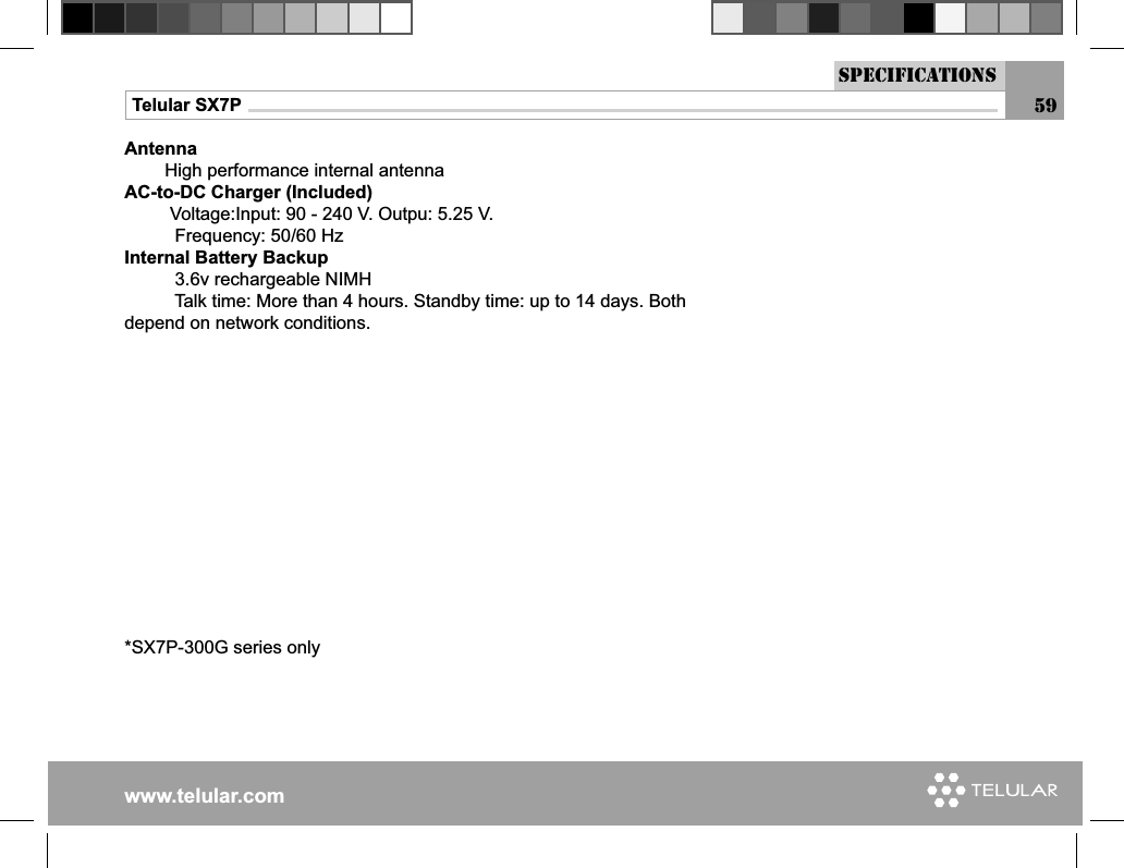 www.telular.comTelular SX7PAntenna         High performance internal antennaAC-to-DC Charger (Included)         Voltage:Input: 90 - 240 V. Outpu: 5.25 V.          Frequency: 50/60 HzInternal Battery Backup          3.6v rechargeable NIMH          Talk time: More than 4 hours. Standby time: up to 14 days. Both depend on network conditions.      *SX7P-300G series onlysPECIFICATIONS59