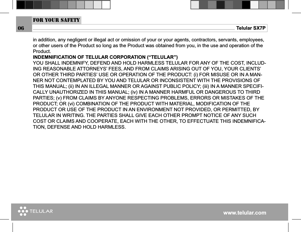 www.telular.comTelular SX7P06For your safetyin addition, any negligent or illegal act or omission of your or your agents, contractors, servants, employees, or other users of the Product so long as the Product was obtained from you, in the use and operation of the Product.INDEMNIFICATION OF TELULAR CORPORATION (“TELULAR”)YOU SHALL INDEMNIFY, DEFEND AND HOLD HARMLESS TELULAR FOR ANY OF THE COST, INCLUD-ING REASONABLE ATTORNEYS’ FEES, AND FROM CLAIMS ARISING OUT OF YOU, YOUR CLIENTS’ OR OTHER THIRD PARTIES’ USE OR OPERATION OF THE PRODUCT: (i) FOR MISUSE OR IN A MAN-NER NOT CONTEMPLATED BY YOU AND TELULAR OR INCONSISTENT WITH THE PROVISIONS OF THIS MANUAL; (ii) IN AN ILLEGAL MANNER OR AGAINST PUBLIC POLICY; (iii) IN A MANNER SPECIFI-CALLY UNAUTHORIZED IN THIS MANUAL; (iv) IN A MANNER HARMFUL OR DANGEROUS TO THIRD PARTIES; (v) FROM CLAIMS BY ANYONE RESPECTING PROBLEMS, ERRORS OR MISTAKES OF THE PRODUCT; OR (vi) COMBINATION OF THE PRODUCT WITH MATERIAL, MODIFICATION OF THEPRODUCT OR USE OF THE PRODUCT IN AN ENVIRONMENT NOT PROVIDED, OR PERMITTED, BY TELULAR IN WRITING. THE PARTIES SHALL GIVE EACH OTHER PROMPT NOTICE OF ANY SUCH COST OR CLAIMS AND COOPERATE, EACH WITH THE OTHER, TO EFFECTUATE THIS INDEMNIFICA-TION, DEFENSE AND HOLD HARMLESS.