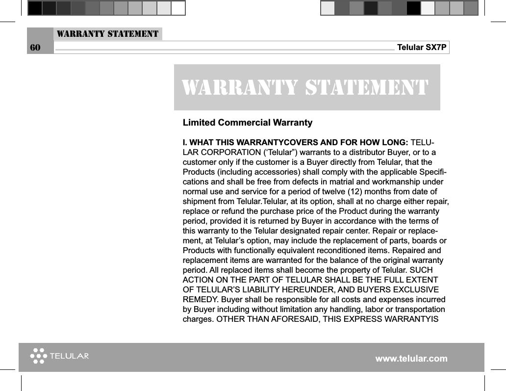 www.telular.comTelular SX7PWarranty statementWarranty StatementLimited Commercial WarrantyI. WHAT THIS WARRANTYCOVERS AND FOR HOW LONG: TELU-LAR CORPORATION (‘Telular”) warrants to a distributor Buyer, or to a customer only if the customer is a Buyer directly from Telular, that the Products (including accessories) shall comply with the applicable Speciﬁ -cations and shall be free from defects in matrial and workmanship under normal use and service for a period of twelve (12) months from date of shipment from Telular.Telular, at its option, shall at no charge either repair, replace or refund the purchase price of the Product during the warranty period, provided it is returned by Buyer in accordance with the terms of this warranty to the Telular designated repair center. Repair or replace-ment, at Telular’s option, may include the replacement of parts, boards or Products with functionally equivalent reconditioned items. Repaired and replacement items are warranted for the balance of the original warranty period. All replaced items shall become the property of Telular. SUCH ACTION ON THE PART OF TELULAR SHALL BE THE FULL EXTENT OF TELULAR’S LIABILITY HEREUNDER, AND BUYERS EXCLUSIVE REMEDY. Buyer shall be responsible for all costs and expenses incurred by Buyer including without limitation any handling, labor or transportation charges. OTHER THAN AFORESAID, THIS EXPRESS WARRANTYIS 60