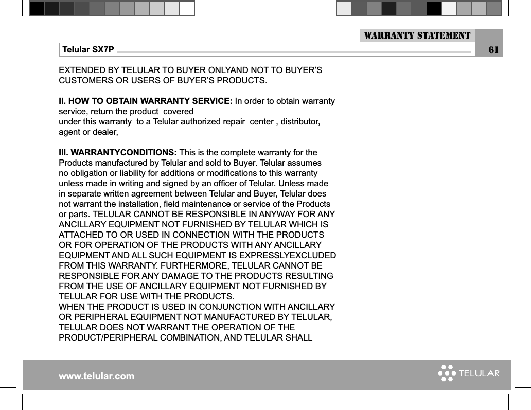 www.telular.comTelular SX7PEXTENDED BY TELULAR TO BUYER ONLYAND NOT TO BUYER’S CUSTOMERS OR USERS OF BUYER’S PRODUCTS.II. HOW TO OBTAIN WARRANTY SERVICE: In order to obtain warranty service, return the product  coveredunder this warranty  to a Telular authorized repair  center , distributor, agent or dealer, III. WARRANTYCONDITIONS: This is the complete warranty for the Products manufactured by Telular and sold to Buyer. Telular assumes no obligation or liability for additions or modiﬁ cations to this warranty unless made in writing and signed by an ofﬁ cer of Telular. Unless made in separate written agreement between Telular and Buyer, Telular does not warrant the installation, ﬁ eld maintenance or service of the Products or parts. TELULAR CANNOT BE RESPONSIBLE IN ANYWAY FOR ANY ANCILLARY EQUIPMENT NOT FURNISHED BY TELULAR WHICH IS ATTACHED TO OR USED IN CONNECTION WITH THE PRODUCTS OR FOR OPERATION OF THE PRODUCTS WITH ANY ANCILLARY EQUIPMENT AND ALL SUCH EQUIPMENT IS EXPRESSLYEXCLUDED FROM THIS WARRANTY. FURTHERMORE, TELULAR CANNOT BE RESPONSIBLE FOR ANY DAMAGE TO THE PRODUCTS RESULTING FROM THE USE OF ANCILLARY EQUIPMENT NOT FURNISHED BY TELULAR FOR USE WITH THE PRODUCTS.WHEN THE PRODUCT IS USED IN CONJUNCTION WITH ANCILLARY OR PERIPHERAL EQUIPMENT NOT MANUFACTURED BY TELULAR, TELULAR DOES NOT WARRANT THE OPERATION OF THEPRODUCT/PERIPHERAL COMBINATION, AND TELULAR SHALL Warranty Statement61