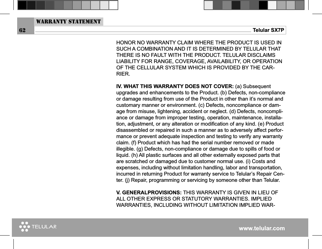 www.telular.comTelular SX7PHONOR NO WARRANTY CLAIM WHERE THE PRODUCT IS USED IN SUCH A COMBINATION AND IT IS DETERMINED BY TELULAR THAT THERE IS NO FAULT WITH THE PRODUCT. TELULAR DISCLAIMS LIABILITY FOR RANGE, COVERAGE, AVAILABILITY, OR OPERATION OF THE CELLULAR SYSTEM WHICH IS PROVIDED BY THE CAR-RIER.IV. WHAT THIS WARRANTY DOES NOT COVER: (a) Subsequent upgrades and enhancements to the Product. (b) Defects, non-compliance or damage resulting from use of the Product in other than it’s normal and customary manner or environment. (c) Defects, noncompliance or dam-age from misuse, lightening, accident or neglect. (d) Defects, noncompli-ance or damage from improper testing, operation, maintenance, installa-tion, adjustment, or any alteration or modiﬁ cation of any kind. (e) Product disassembled or repaired in such a manner as to adversely affect perfor-mance or prevent adequate inspection and testing to verify any warranty claim. (f) Product which has had the serial number removed or made illegible. (g) Defects, non-compliance or damage due to spills of food or liquid. (h) All plastic surfaces and all other externally exposed parts that are scratched or damaged due to customer normal use. (i) Costs and expenses, including without limitation handling, labor and transportation, incurred in returning Product for warranty service to Telular’s Repair Cen-ter. (j) Repair, programming or servicing by someone other than Telular.V. GENERALPROVISIONS: THIS WARRANTY IS GIVEN IN LIEU OF ALL OTHER EXPRESS OR STATUTORY WARRANTIES. IMPLIED WARRANTIES, INCLUDING WITHOUT LIMITATION IMPLIED WAR-Warranty Statement62