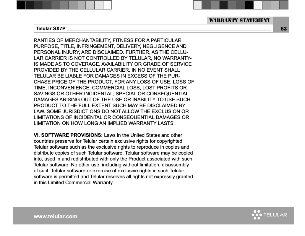 www.telular.comTelular SX7P 63RANTIES OF MERCHANTABILITY, FITNESS FOR A PARTICULAR PURPOSE, TITLE, INFRINGEMENT, DELIVERY, NEGLIGENCE AND PERSONAL INJURY, ARE DISCLAIMED. FURTHER, AS THE CELLU-LAR CARRIER IS NOT CONTROLLED BY TELULAR, NO WARRANTY-IS MADE AS TO COVERAGE, AVAILABILITY OR GRADE OF SERVICE PROVIDED BY THE CELLULAR CARRIER. IN NO EVENT SHALL TELULAR BE LIABLE FOR DAMAGES IN EXCESS OF THE PUR-CHASE PRICE OF THE PRODUCT, FOR ANY LOSS OF USE, LOSS OF TIME, INCONVENIENCE, COMMERCIAL LOSS, LOST PROFITS OR SAVINGS OR OTHER INCIDENTAL, SPECIAL OR CONSEQUENTIAL DAMAGES ARISING OUT OF THE USE OR INABILITY TO USE SUCH PRODUCT TO THE FULL EXTENT SUCH MAY BE DISCLAIMED BY LAW. SOME JURISDICTIONS DO NOT ALLOW THE EXCLUSION OR LIMITATIONS OF INCIDENTAL OR CONSEQUENTIAL DAMAGES OR LIMITATION ON HOW LONG AN IMPLIED WARRANTY LASTS.VI. SOFTWARE PROVISIONS: Laws in the United States and other countries preserve for Telular certain exclusive rights for copyrighted Telular software such as the exclusive rights to reproduce in copies and distribute copies of such Telular software. Telular software may be copied into, used in and redistributed with only the Product associated with such Telular software. No other use, including without limitation, disassembly of such Telular software or exercise of exclusive rights in such Telular software is permitted and Telular reserves all rights not expressly granted in this Limited Commercial Warranty.Warranty Statement