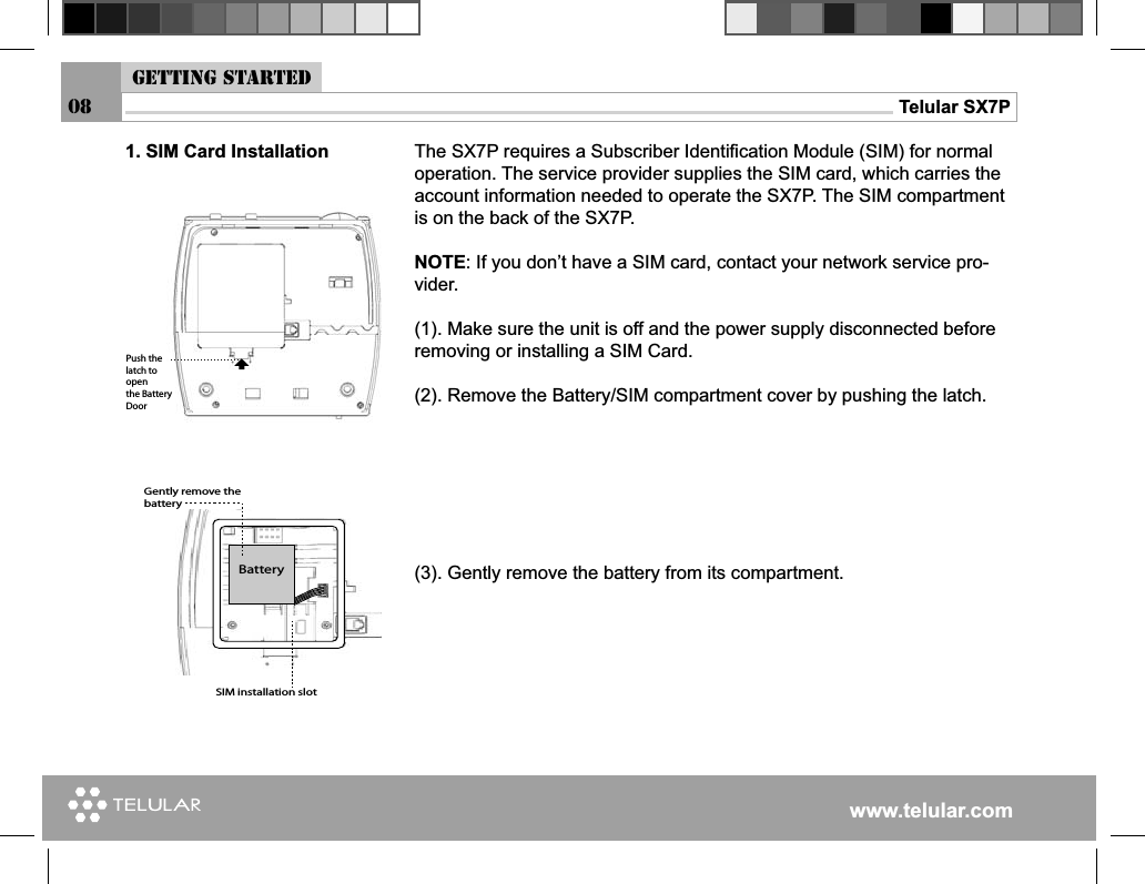 www.telular.comTelular SX7P08The SX7P requires a Subscriber Identiﬁ cation Module (SIM) for normal operation. The service provider supplies the SIM card, which carries the account information needed to operate the SX7P. The SIM compartment is on the back of the SX7P.NOTE: If you don’t have a SIM card, contact your network service pro-vider.(1). Make sure the unit is off and the power supply disconnected before removing or installing a SIM Card.(2). Remove the Battery/SIM compartment cover by pushing the latch.(3). Gently remove the battery from its compartment.0USHTHELATCHTOOPENTHE&quot;ATTERY$OOR&quot;ATTERY&apos;ENTLYREMOVETHEBATTERY3)-INSTALLATIONSLOT1. SIM Card InstallationGetting started