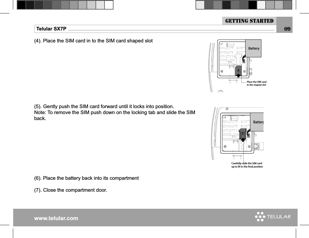 www.telular.comTelular SX7P 09(4). Place the SIM card in to the SIM card shaped slot(5). Gently push the SIM card forward until it locks into position.Note: To remove the SIM push down on the locking tab and slide the SIM back.(6). Place the battery back into its compartment(7). Close the compartment door.3)-&quot;ATTERY#AREFULLYSLIDETHE3)-CARDUPTOFITINTHEFINALPOSITION3)-&quot;ATTERY0LACETHE3)-CARDINTHESHAPEDSLOTGetting started
