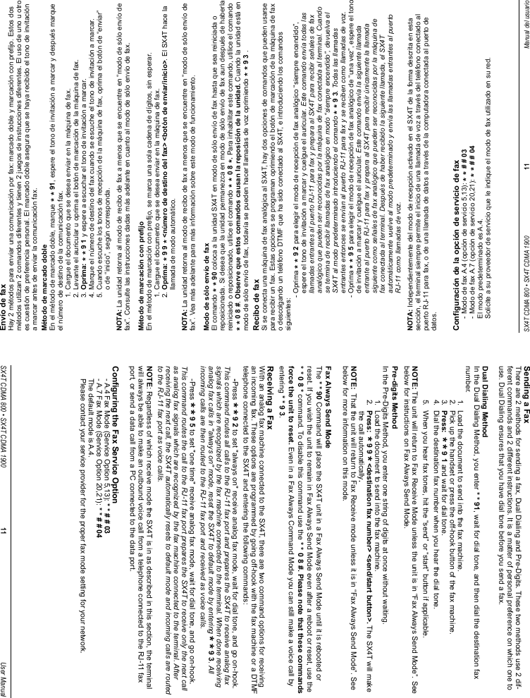 SX4T CDMA 800 • SX4T CDMA 1900 11 Manual del usuarioEnvío de faxHay 2 métodos para enviar una comunicación por fax: marcado doble y marcación con prefijo. Estos dosmétodos utilizan 2 comandos diferentes y tienen 2 juegos de instrucciones diferentes. El uso de uno u otroes cuestión de preferencia personal. El marcado doble asegura que se haya recibido el tono de invitacióna marcar antes de enviar la comunicación fax.Método de marcado dobleEn el método de marcado doble, marque * * 91, espere el tono de invitación a marcar y después marqueel número de destino de la comunicación fax.1. Cargue el documento que se desea enviar en la máquina de fax.2. Levante el auricular u oprima el botón de marcación de la máquina de fax.3. Oprima: * * 9 1 y espere a escuchar el tono de invitación a marcar.4. Marque el número de destino del fax cuando se escuche el tono de invitación a marcar.5. Cuando escuche los tonos de recepción de la máquina de fax, oprima el botón de “enviar”o de “inicio”, según corresponda.NOTA: La unidad retorna al modo de recibo de fax a menos que se encuentre en “modo de sólo envío defax”. Consulte las instrucciones dadas más adelante en cuanto al modo de sólo envío de fax.Método de marcación con prefijoEn el método de marcación con prefijo, se marca una sola cadena de dígitos, sin esperar.1. Cargue el documento que se desea enviar en la máquina de fax.2. Oprima: *9 9 *&lt;número de destino del fax&gt; &lt;botón de enviar/inicio&gt;. El SX4T hace lallamada de modo automático.NOTA: La unidad retorna al modo de recibo de fax a menos que se encuentre en “modo de sólo envío defax”. Vea más adelante para más información sobre este modo de funcionamiento.Modo de sólo envío de faxEl comando * * 90 coloca a la unidad SX4T en modo de sólo envío de fax hasta que sea reiniciada oreposicionada. Si desea que la unidad permanezca en modo de sólo envío de fax aun después de haberlareiniciado o reposicionado, utilice el comando * * 0 8 *.Para inhabilitar este comando, utilice el comando* * 0 8 #. Observe que estos comandos causan la reposición de la unidad. Cuando la unidad está enmodo de sólo envío de fax, todavía se pueden hacer llamadas de voz oprimiendo * * 9 3 .Recibo de faxSi se conecta una máquina de fax analógica al SX4T, hay dos opciones de comandos que pueden usarsepara recibir un fax. Estas opciones se programan oprimiendo el botón de marcación de la máquina de faxo descolgando un teléfono DTMF que ha sido conectado al SX4T, e introduciendo los comandossiguientes:- Oprima * * 9 2 para elegir el modo de recepción de fax analógico “siempre encendido”,espere el tono de invitación a marcar y cuelgue el auricular. Este comando envía todas lasllamadas entrantes al puerto RJ-11 para fax y prepara al SX4T para recibir señales de faxanalógico que pueden ser reconocidas por la máquina de fax conectada al terminal. Cuandose termina de recibir llamadas de fax analógico en modo “siempre encendido”, devuelva elSX4T al modo predeterminado introduciendo el comando * * 9 3. Todas las llamadasentrantes entonces se envían al puerto RJ-11 para fax y se reciben como llamadas de voz.- Oprima * * 9 5 para elegir el modo de recepción de fax analógico de “una vez”, espere el tonode invitación a marcar y cuelgue el auricular. Este comando envía la siguiente llamadaentrante al puerto RJ-11 para fax y prepara al SX4T para recibir únicamente la llamadasiguiente como señales de fax analógico que pueden ser reconocidas por la máquina defax conectada al terminal. Después de haber recibido la siguiente llamada, el SX4Tautomáticamente vuelve al modo predeterminado y envía las llamadas entrantes al puerto RJ-11 como llamadas de voz.NOTA: Independientemente del modo de recepción activado en el SX4T de la forma descrita en estasección, el terminal siempre permite el inicio de una llamada de voz a través del teléfono conectado alpuerto RJ-11 para fax, o de una llamada de datos a través de la computadora conectada al puerto dedatos.Configuración de la opción de servicio de fax- Modo de fax A.4 (opción de servicio 5,13): * * # # 03- Modo de fax A.7 (opción de servicio 20,21): * * # # 04El modo predeterminado es A.4.Solicite a su proveedor de servicio que le indique el modo de fax utilizado en su red.SX4T CDMA 800 • SX4T CDMA 1900 11 User ManualSending a FaxThere are 2 methods for sending a fax, Dual Dialing and Pre-Digits. These two methods use 2 dif-ferent commands and 2 different instructions. It is a matter of personal preference on which one touse. Dual Dialing ensures that you have dial tone before you send a fax.Dual Dialing MethodIn the Dual Dialing Method, you enter * * 91, wait for dial tone, and then dial the destination faxnumber.1.  Load the document to send into the fax machine.2.  Pick up the handset or press the off-hook button of the fax machine.3.  Press:  **9 1 and wait for dial tone.4.  Dial the destination fax number when you hear the dial tone.5.  When you hear fax tones, hit the “send” or “start” button if applicable.NOTE: The unit will return to Fax Receive Mode unless the unit is in “Fax Always Send Mode”. Seebelow for instructions on Fax Always Send Mode.Pre-digits MethodIn the Pre-Digits Method, you enter one string of digits at once without waiting.1.  Load the document to send into the fax machine.2.  Press:  *9 9 *&lt;destination fax number&gt; &lt;send/start button&gt;. The SX4T will makethe call automatically.NOTE: That the unit will return to Fax Receive mode unless it is in “Fax Always Send Mode”. Seebelow for more information on this mode.Fax Always Send ModeThe * * 90 Command will place the SX4T unit in a Fax Always Send Mode until it is rebooted orreset. If you wish the unit to remain in Fax Always Send Mode even after a reboot or reset, use the * * 0 8 * command. To disable this command use the * * 0 8 #. Please note that these commandsforce the unit to reset. Even in a Fax Always Command Mode you can still make a voice call byentering * * 9 3.Receiving a FaxWith an analog fax machine connected to the SX4T, there are two command options for receivingan incoming fax. These options are programmed by going off-hook with the fax machine or a DTMFtelephone connected to the SX4T and entering the following commands:-Press **9 2 to set &quot;always on&quot; receive analog fax mode, wait for dial tone, and go on-hook.This command routes all calls to the RJ-11 fax port and prepares the SX4T to receive analog faxsignals which are recognized by the fax machine connected to the terminal. When done receivinganalog fax calls in &quot;always on&quot; mode, reset the SX4T to default mode by entering **9 3. Allincoming calls are then routed to the RJ-11 fax port and received as voice calls.-Press **9 5 to set &quot;one time&quot; receive analog fax mode, wait for dial tone, and go on-hook.This command routes the call to the RJ-11 fax port prepares the SX4T to receive only the next callas analog fax signals which are recognized by the fax machine connected to the terminal. Afterreceiving the next call, the SX4T automatically resets to default mode and incoming calls are routedto the RJ-11 fax port as voice calls.NOTE: Regardless of which receive mode the SX4T is in as described in this section, the terminalwill always be able to make an outbound voice call from a telephone connected to the RJ-11 faxport, or send a data call from a PC connected to the data port.Configuring the Fax Service Option- A.4 Fax Mode (Service Option 5,13): * * # # 03- A.7 Fax Mode (Service Option 20,21): * * # # 04The default mode is A.4.Please contact your service provider for the proper fax mode setting for your network.