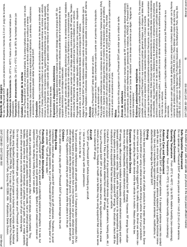 SX4T CDMA 800 • SX4T CDMA 1900 15 Manual del usuarioRequisito de uso seguroNo use su Phonecell SX4T cuando una persona se encuentre a menos de 2,5 cm (1 pulg) de la antena.Temperatura del entornoTemperatura de funcionamiento: De -20°C a +60°C; hasta un 95% de humedad relativa (sincondensación).Temperatura de almacenamiento: De -25°C a +75°C; hasta un 95% de humedad relativa (sincondensación).Cuidado y reemplazo de la antenaNo use su Phonecell SX4T con una antena dañada. Si la antena dañada entra en contacto con la piel,puede causar una quemadura leve. Solicítele a un técnico calificado que sustituya la antenainmediatamente. Use solamente una antena aprobada por el fabricante. Las antenas, modificacioneso accesorios no autorizados pueden dañar su Phonecell SX4T.ConducciónCompruebe las leyes y normas respecto al uso de productos celulares en las áreas por donde ustedconduce. Ciertas jurisdicciones prohíben el uso de aparatos celulares mientras se conduce un vehículo.Incluso si su jurisdicción no impone esta ley, sugerimos enfáticamente que, por razones de seguridad,el conductor tenga sumo cuidado cuando utilice un aparato celular mientras el vehículo está en marcha.Siempre obedezca las leyes.Exposición a dispositivos electrónicosLa mayoría de los equipos electrónicos modernos cuentan con blindaje contra la energía de RF. Sinembargo, la energía de RF emitida por los aparatos celulares puede afectar el funcionamiento de losequipos electrónicos con blindaje inadecuado.La energía de RF puede afectar los sistemas electrónicos operativos o de entretenimiento mal instaladoso con un blindaje inadecuado de los vehículos. Consulte al fabricante o a su concesionario paradeterminar si estos sistemas cuentan con un blindaje adecuado contra energía de RF externa. Tambiéndebe consultar al fabricante de cualquier equipo adicional que haya sido instalado en su vehículo.Pregúntele al fabricante de cualquier dispositivo médico personal (tal como marcapasos, dispositivoauxiliar al oído, etc.) si éste está debidamente blindado contra energía de RF externa.Apague su Phonecell SX4T en las instituciones médicas cuando se encuentren letreros solicitando que lohaga. Los hospitales o instituciones médicas pueden estar usando equipo sensible a la energía de RF externa.AvionesAPAGUE su Phonecell SX4T antes de abordar un avión.• Cuando se encuentre en tierra, úselo únicamente cuando cuente con el permiso de la tripulación.• No lo use durante el vuelo.Para evitar posibles interferencias con los sistemas del avión, la Administración Federal de Aviación (FAA)de EE.UU. requiere que usted obtenga permiso de un miembro de la tripulación para usar el teléfonocelular (o cualquier otro producto celular) mientras el avión se encuentra en tierra. Para evitarinterferencias con los sistemas del avión, los reglamentos de la FCC prohíben el uso de un aparato celularmientras el avión se encuentra en el aire.NiñosNo permita que los niños jueguen con su Phonecell SX4T para evitar que la unidad se dañe.Zonas de voladurasLas cuadrillas de construcción usan a menudo aparatos de RF a control remoto para detonar explosivos.En consecuencia, para evitar interferencias con operaciones de voladuras, APAGUE su Phonecell SX4Tcuando se encuentre en una “zona de voladuras” o en las áreas con letreros que digan: “Apague losequipos transceptores.”Entornos potencialmente explosivosAPAGUE su unidad Phonecell cuando se encuentre en un entorno potencialmente explosivo. Es muy pocoprobable, pero su unidad Phonecell o sus accesorios podrían generar chispas. Las chispas en tales áreaspueden provocar una explosión o incendio causando lesiones corporales o incluso la muerte.Las áreas que tienen entornos potencialmente explosivos con frecuencia, pero no siempre, se encuentranidentificadas con claridad. Estas incluyen lugares de abastecimiento de combustible tales como estacionesde combustible, bajo cubierta en un bote, instalaciones de transferencia o almacenamiento de productosquímicos o combustibles, zonas en las cuales el aire contiene productos químicos o partículas tales comogranos, polvo o metal en polvo, y cualquier otra zona en donde normalmente se le advertiría que apagueel motor de su vehículo.No transporte o almacene gases o líquidos inflamables o explosivos cerca del Phonecell o de susaccesorios.Los vehículos que usan gas licuado de petróleo (tal como propano o butano) deben cumplir con la Normanacional de protección contra incendios (FPA-58, EE.UU.). Para obtener una copia de esta norma,póngase en contacto con la National Fire Protection Association, One Batterymarch Park, Quincy, MA02269, EE.UU., Atención: Publications Sales Division.SX4T CDMA 800 • SX4T CDMA 1900 15 User Manualthe duration of your calls and operate your phone in the most power-efficient manner.Safe Operation RequirementDo not operate your Phonecell SX4T when any person is within 1 inch (2,5 cm) of the antenna.Temperature EnvironmentOperating Temperature:  From -20°C to +60°C ; Up to 95% relative humidity (non-condensing).Storage Temperature: From -25°C to +75°C; Up to 95% relative humidity (non-condensing).Antenna Care and ReplacementDo not use the Phonecell SX4T with a damaged antenna. If a damaged antenna comes into contactwith the skin, a minor burn may result. Have your antenna replaced by a qualified technician imme-diately. Use only a manufacturer-approved antenna. Unauthorized antennas, modifications, orattachments could damage the Phonecell SX4T.DrivingCheck the laws and regulations on the use of cellular products in the areas where you drive. Somejurisdictions prohibit your using a cellular device while driving a vehicle. Even if your jurisdictiondoes not have such a law, we strongly suggest that, for safety reasons, the driver use extreme cau-tion when operating the cellular device while the vehicle is in motion. Always obey the law.Exposure to electronic DevicesMost modern electronic equipment is shielded from RF energy. However, RF energy from cellulardevices may affect inadequately shielded electronic equipment.RF energy may affect improperly installed or inadequately shielded electronic operating and enter-tainment systems in motor vehicles. Check with the manufacturer or its representative to determineif these systems are adequately shielded from external RF energy. You should also check with themanufacturer of any equipment that has been added to your vehicle.Consult the manufacturer of any personal medical devices (such as pacemakers, hearing aids, etc.)to determine if they are adequately shielded from external RF energy.Turn your Phonecell SX4T OFF in health care facilities when any regulations posted in the areasinstruct you to do so. Hospitals or health care facilities may be using equipment that could be sensi-tive to external RF energy.AircraftTurn OFF your Phonecell SX4T before boarding any aircraft.•  Use it on the ground only with crew permission.•  Do not use it in the air.To prevent possible interference with aircraft systems, U.S. Federal Aviation Administration (FAA)regulations require you to have permission from a crew member to use your cellular phone (or anyother cellular product) while the plane is on the ground. To prevent interference with aircraft sys-tems, FCC regulations prohibit using your cellular device while the plane is in the air.ChildrenDo not allow children to play with your Phonecell SX4T to prevent damage to the unit.Blasting AreasConstruction crews often use remote control RF devices to set off explosives. Therefore, to avoidinterfering with blasting operations, turn your Phonecell SX4T OFF when in a &quot;blasting area&quot; or inareas posted: &quot;Turn off two-way radio.&quot;Potentially Explosive AtmospheresTurn your Phonecell OFF when in any area with a potentially explosive atmosphere. It is rare, butyour Phonecell or its accessories could generate sparks. Sparks in such areas could cause anexplosion or fire resulting in bodily injury or even death.Areas with a potentially explosive atmosphere are often, but not always, clearly marked. Theyinclude fueling areas such as gas stations; below deck on boats; fuel or chemical transfer or storagefacilities; areas where the air contains chemicals or particles, such as grain, dust, or metal powders;and any other area where you would normally be advised to turn off your vehicle engine.Do not transport or store flammable gas, liquid or explosives near your Phonecell or accessories.Vehicles using liquefied petroleum gas (such as propane or butane) must comply with the NationalFire Protection Standard (FPA-58).  For a copy of this standard, contact the National Fire ProtectionAssociation, One Batterymarch Park, Quincy, MA 02269, Attn:  Publications Sales Division.