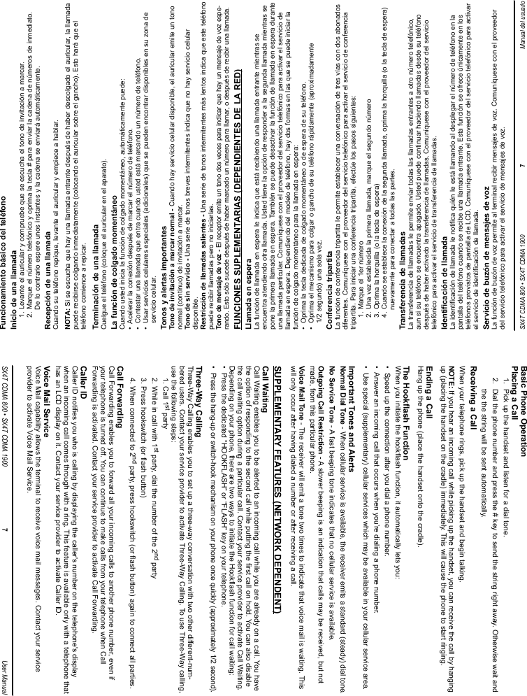 Funcionamiento básico del teléfonoInicio de una llamada1. Levante el auricular y compruebe que se escucha el tono de invitación a marcar.2. Marque el número telefónico y oprima la tecla # para enviar la cadena de números de inmediato.De lo contrario espere unos instantes y la cadena se enviará automáticamente.Recepción de una llamadaCuando su teléfono repique, levante el auricular y empiece a hablar.NOTA: Si se escucha que hay una llamada entrante después de haber descolgado el auricular, la llamadapuede recibirse colgando inmediatamente (colocando el auricular sobre el gancho). Esto hará que elteléfono comience a repicar. Terminación de una llamadaCuelgue el teléfono (coloque el auricular en el aparato).La función de colgado momentáneoCuando usted inicia la función de colgado momentáneo, automáticamente puede:•  Acelerar la conexión después de marcar el número de teléfono.•  Contestar una llamada que entra cuando usted está marcando un número de teléfono.•  Usar servicios celulares especiales (adicionales) que se pueden encontrar disponibles en su zona deservicio celular.Tonos y alertas importantesTono de invitación a marcar normal - Cuando hay servicio celular disponible, el auricular emite un tononormal (continuo) de invitación a marcar.Tono de sin servicio - Una serie de tonos breves intermitentes indica que no hay servicio celulardisponible.Restricción de llamadas salientes - Una serie de tonos intermitentes más lentos indica que este teléfonopuede recibir llamadas pero no iniciarlas.Tono de mensaje de voz - El receptor emite un tono dos veces para indicar que hay un mensaje de voz espe-rando. Esto sólo sucede después de haber marcado un número para llamar, o después de recibir una llamada.FUNCIONES SUPLEMENTARIAS (DEPENDIENTES DE LA RED)Llamada en esperaLa función de llamada en espera le indica que está recibiendo una llamada entrante mientras seencuentra atendiendo otra llamada. Usted tiene la opción de responder a la segunda llamada mientras sepone la primera llamada en espera. También se puede desactivar la función de llamada en espera duranteuna llamada particular. Comuníquese con el proveedor del servicio telefónico para activar el servicio dellamada en espera. Dependiendo del modelo de teléfono, hay dos formas en las que se puede iniciar lafunción de colgado momentáneo para la llamada en espera:•  Oprima la tecla dedicada de colgado momentáneo o de espera de su teléfono.•  Oprima el mecanismo para colgar o gancho de su teléfono rápidamente (aproximadamente1/2 segundo) una sola vez.Conferencia tripartitaLa función de conferencia tripartita le permite establecer una conversación de tres vías con dos abonadosdiferentes. Comuníquese con el proveedor del servicio telefónico para activar el servicio de conferenciatripartita. Para iniciar una conferencia tripartita, efectúe los pasos siguientes:1. Marque el 1er número2. Una vez establecida la primera llamada, marque el segundo número3. Oprima la horquilla (o la tecla de espera)4. Cuando se establece la conexión de la segunda llamada, oprima la horquilla (o la tecla de espera)nuevamente para conectar a todas las partes.Transferencia de llamadasLa transferencia de llamadas le permite enviar todas las llamadas entrantes a otro número telefónico,aun si su teléfono se encuentra apagado. Usted puede continuar haciendo llamadas desde su teléfonodespués de haber activado la transferencia de llamadas. Comuníquese con el proveedor del serviciotelefónico para activar el servicio de transferencia de llamadas.Identificación de llamadaLa identificación de llamada le notifica quién le está llamando al desplegar el número de teléfono en lapantalla del teléfono cuando se recibe una llamada entrante. Esta función se ofrece únicamente en losteléfonos provistos de pantalla de LCD. Comuníquese con el proveedor del servicio telefónico para activarel servicio de identificación de llamada.Servicio de buzón de mensajes de vozLa función de buzón de voz permite al terminal recibir mensajes de voz. Comuníquese con el proveedordel servicio telefónico para activar el servicio de mensajes de voz.SX4T CDMA 800 • SX4T CDMA 1900 7Manual del usuarioBasic Phone OperationPlacing a Call1.  Pick up the handset and listen for a dial tone.2.  Dial the phone number and press the # key to send the string right away. Otherwise wait andthe the string will be sent automatically.Receiving a CallWhen your telephone rings, pick up the handset and begin talking.NOTE: If you hear an incoming call while picking up the handset, you can receive the call by hangingup (placing the handset on the cradle) immediately. This will cause the phone to start ringing. Ending a CallHang up the phone (place the handset onto the cradle).The Hookflash FunctionWhen you initiate the hookflash function, it automatically lets you:•  Speed up the connection after you dial a phone number.•  Answer an incoming call that occurs when you’re dialing a phone number.•  Use special (supplementary) cellular services which may be available in your cellular service area.Important Tones and AlertsNormal Dial Tone - When cellular service is available, the receiver emits a standard (steady) dial tone.No Service Tone - A fast beeping tone indicates that no cellular service is available.Outgoing Call Restriction - A slower beeping is an indication that calls may be received, but notmade, from this particular phone.Voice Mail Tone - The receiver will emit a tone two times to indicate that voice mail is waiting. Thiswill only occur after having dialed a number or after receiving a call.SUPPLEMENTARY FEATURES (NETWORK DEPENDENT)Call WaitingCall Waiting enables you to be alerted to an incoming call while you are already on a call. You havethe option of responding to the second call while putting the first call on hold. You can also disablethe call waiting option during a particular call. Contact your service provider to activate Call Waiting.Depending on your phone, there are two ways to initiate the Hookflash function for call waiting:•  Press the dedicated “HOOKFLASH” or “FLASH” key on your telephone.•  Press the hang-up or switch-hook mechanism on your phone once quickly (approximately 1/2 second).Three-Way CallingThree-Way Calling enables you to set up a three-way conversation with two other different-num-bered users. Contact your service provider to activate Three-Way Calling. To use Three-Way calling,use the following steps:1. Call 1st party2. While in call with 1st party, dial the number of the 2nd party3. Press hookswitch (or flash button)4. When connected to 2nd party, press hookswitch (or flash button) again to connect all parties.Call ForwardingCall Forwarding enables you to forward all your incoming calls to another phone number, even ifyour telephone is turned off. You can continue to make calls from your telephone when CallForwarding is activated. Contact your service provider to activate Call Forwarding.Caller IDCaller ID notifies you who is calling by displaying the caller&apos;s number on the telephone&apos;s displaywhen an incoming call comes through with a ring. This feature is available only with a telephone thathas an LCD display on it. Contact your service provider to activate Caller ID.Voice Mail ServiceVoice Mail capability allows the terminal to receive voice mail messages. Contact your serviceprovider to activate Voice Mail Service.SX4T CDMA 800 • SX4T CDMA 1900 7User Manual