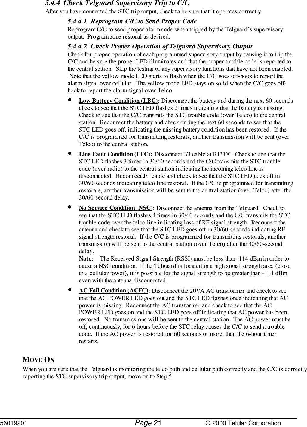 56019201         Page                             © 2000 Telular Corporation215.4.4 Check Telguard Supervisory Trip to C/C After you have connected the STC trip output, check to be sure that it operates correctly.5.4.4.1 Reprogram C/C to Send Proper CodeReprogram C/C to send proper alarm code when tripped by the Telguard’s supervisoryoutput.  Program zone restoral as desired.5.4.4.2 Check Proper Operation of Telguard Supervisory OutputCheck for proper operation of each programmed supervisory output by causing it to trip theC/C and be sure the proper LED illuminates and that the proper trouble code is reported tothe central station.  Skip the testing of any supervisory functions that have not been enabled. Note that the yellow mode LED starts to flash when the C/C goes off-hook to report thealarm signal over cellular.  The yellow mode LED stays on solid when the C/C goes off-hook to report the alarm signal over Telco.• Low Battery Condition (LBC): Disconnect the battery and during the next 60 secondscheck to see that the STC LED flashes 2 times indicating that the battery is missing. Check to see that the C/C transmits the STC trouble code (over Telco) to the centralstation.  Reconnect the battery and check during the next 60 seconds to see that theSTC LED goes off, indicating the missing battery condition has been restored.  If theC/C is programmed for transmitting restorals, another transmission will be sent (overTelco) to the central station.• Line Fault Condition (LFC): Disconnect J/J cable at RJ31X.  Check to see that theSTC LED flashes 3 times in 30/60 seconds and the C/C transmits the STC troublecode (over radio) to the central station indicating the incoming telco line isdisconnected.  Reconnect J/J cable and check to see that the STC LED goes off in30/60-seconds indicating telco line restoral.  If the C/C is programmed for transmittingrestorals, another transmission will be sent to the central station (over Telco) after the30/60-second delay.• No Service Condition (NSC): Disconnect the antenna from the Telguard.  Check tosee that the STC LED flashes 4 times in 30/60 seconds and the C/C transmits the STCtrouble code over the telco line indicating loss of RF signal strength.  Reconnect theantenna and check to see that the STC LED goes off in 30/60-seconds indicating RFsignal strength restoral.  If the C/C is programmed for transmitting restorals, anothertransmission will be sent to the central station (over Telco) after the 30/60-seconddelay.Note: The Received Signal Strength (RSSI) must be less than -114 dBm in order tocause a NSC condition.  If the Telguard is located in a high signal strength area (closeto a cellular tower), it is possible for the signal strength to be greater than -114 dBmeven with the antenna disconnected.• AC Fail Condition (ACFC): Disconnect the 20VA AC transformer and check to seethat the AC POWER LED goes out and the STC LED flashes once indicating that ACpower is missing.  Reconnect the AC transformer and check to see that the ACPOWER LED goes on and the STC LED goes off indicating that AC power has beenrestored.  No transmissions will be sent to the central station.  The AC power must beoff, continuously, for 6-hours before the STC relay causes the C/C to send a troublecode.  If the AC power is restored for 60 seconds or more, then the 6-hour timerrestarts.MOVE ON When you are sure that the Telguard is monitoring the telco path and cellular path correctly and the C/C is correctlyreporting the STC supervisory trip output, move on to Step 5.