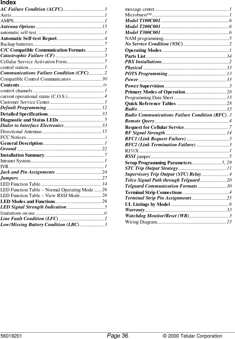 56019201         Page                             © 2000 Telular Corporation36IndexAC Failure Condition (ACFC)................................. 3Aeris .......................................................................... 1AMPS......................................................................... 1Antenna Options..................................................... 15automatic self-test ...................................................... 1Automatic Self-test Report...................................... 4Backup batteries......................................................... 7C/C Compatible Communication Formats ..............2Catastrophic Failure (CF)....................................... 3Cellular Service Activation Form.............................. 7central station.............................................................1Communications Failure Condition (CFC)............ 2Compatible Control Communicators ........................ 30Contents................................................................... ivcontrol channels ......................................................... 1current operational status (C.O.S.).............................4Customer Service Center............................................1Default Programming............................................ 12Detailed Specifications...........................................33Diagnostic and Status LEDs .................................... 5Dialer to Interface Electronics..............................33Directional Antennas................................................ 15FCC Notices................................................................iGeneral Description................................................. 1Ground .................................................................... 22Installation Summary................................................7Intranet System........................................................... 1IVR............................................................................. 1Jack and Pin Assignments.....................................24Jumpers................................................................... 27LED Function Table.................................................14LED Function Table – Normal Operating Mode ...... 26LED Function Table – View RSSI Mode................. 26LED Modes and Functions ..................................... 26LED Signal Strength Indication..............................5limitations on use .......................................................iiLine Fault Condition (LFC) .................................... 2Low/Missing Battery Condition (LBC) ................... 3message center............................................................1Microburst™..............................................................1Model T100C001.......................................................6Model T200C001.......................................................6Model T300C001.......................................................6NAM programming.....................................................5No Service Condition (NSC).....................................2Operating Modes......................................................1Parts List.................................................................34PBX Installations......................................................2Physical ...................................................................33POTS Programming...............................................13Power.......................................................................33Power Supervision....................................................3Primary Modes of Operation.................................28Programming Data Sheet ..........................................13Quick Reference Tables ........................................28Radio........................................................................33Radio Communications Failure Condition (RFC) .3Remote Query............................................................4Request for Cellular Service....................................7RF Signal Strength.................................................14RFC1 (Link Request Failure) ..................................3RFC2 (Link Termination Failure) ..........................3RJ31X ........................................................................1RSSI jumper...............................................................5Setup Programming Parameters........................5, 29STC Trip Output Strategy.......................................11Supervisory Trip Output (STC) Relay......................4Telco Signal Path through Telguard.....................20Telguard Communication Formats.......................30Terminal Strip Connections .....................................4Terminal Strip Pin Assignments............................25UL Listings by Model...............................................6Warranty..................................................................33Watchdog Monitor/Reset (WR)................................3Wiring Diagram........................................................23