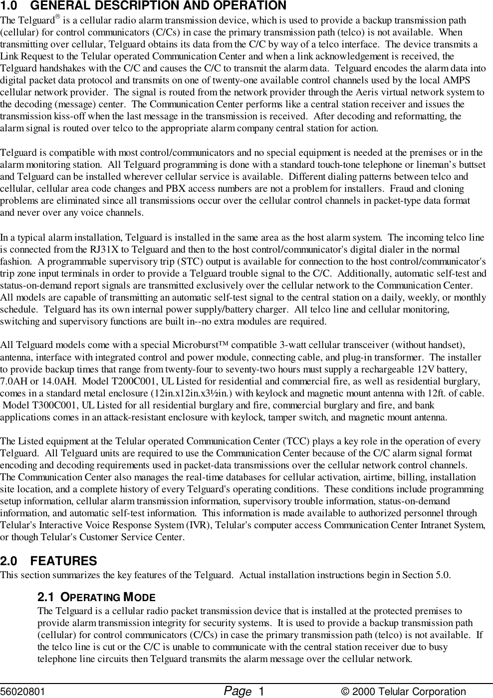 56020801         Page                             © 2000 Telular Corporation11.0 GENERAL DESCRIPTION AND OPERATIONThe Telguard is a cellular radio alarm transmission device, which is used to provide a backup transmission path(cellular) for control communicators (C/Cs) in case the primary transmission path (telco) is not available.  Whentransmitting over cellular, Telguard obtains its data from the C/C by way of a telco interface.  The device transmits aLink Request to the Telular operated Communication Center and when a link acknowledgement is received, theTelguard handshakes with the C/C and causes the C/C to transmit the alarm data.  Telguard encodes the alarm data intodigital packet data protocol and transmits on one of twenty-one available control channels used by the local AMPScellular network provider.  The signal is routed from the network provider through the Aeris virtual network system tothe decoding (message) center.  The Communication Center performs like a central station receiver and issues thetransmission kiss-off when the last message in the transmission is received.  After decoding and reformatting, thealarm signal is routed over telco to the appropriate alarm company central station for action.Telguard is compatible with most control/communicators and no special equipment is needed at the premises or in thealarm monitoring station.  All Telguard programming is done with a standard touch-tone telephone or lineman’s buttsetand Telguard can be installed wherever cellular service is available.  Different dialing patterns between telco andcellular, cellular area code changes and PBX access numbers are not a problem for installers.  Fraud and cloningproblems are eliminated since all transmissions occur over the cellular control channels in packet-type data formatand never over any voice channels.In a typical alarm installation, Telguard is installed in the same area as the host alarm system.  The incoming telco lineis connected from the RJ31X to Telguard and then to the host control/communicator&apos;s digital dialer in the normalfashion.  A programmable supervisory trip (STC) output is available for connection to the host control/communicator&apos;strip zone input terminals in order to provide a Telguard trouble signal to the C/C.  Additionally, automatic self-test andstatus-on-demand report signals are transmitted exclusively over the cellular network to the Communication Center. All models are capable of transmitting an automatic self-test signal to the central station on a daily, weekly, or monthlyschedule.  Telguard has its own internal power supply/battery charger.  All telco line and cellular monitoring,switching and supervisory functions are built in--no extra modules are required.All Telguard models come with a special Microburst™ compatible 3-watt cellular transceiver (without handset),antenna, interface with integrated control and power module, connecting cable, and plug-in transformer.  The installerto provide backup times that range from twenty-four to seventy-two hours must supply a rechargeable 12V battery,7.0AH or 14.0AH.  Model T200C001, UL Listed for residential and commercial fire, as well as residential burglary,comes in a standard metal enclosure (12in.x12in.x3½in.) with keylock and magnetic mount antenna with 12ft. of cable. Model T300C001, UL Listed for all residential burglary and fire, commercial burglary and fire, and bankapplications comes in an attack-resistant enclosure with keylock, tamper switch, and magnetic mount antenna. The Listed equipment at the Telular operated Communication Center (TCC) plays a key role in the operation of everyTelguard.  All Telguard units are required to use the Communication Center because of the C/C alarm signal formatencoding and decoding requirements used in packet-data transmissions over the cellular network control channels. The Communication Center also manages the real-time databases for cellular activation, airtime, billing, installationsite location, and a complete history of every Telguard&apos;s operating conditions.  These conditions include programmingsetup information, cellular alarm transmission information, supervisory trouble information, status-on-demandinformation, and automatic self-test information.  This information is made available to authorized personnel throughTelular&apos;s Interactive Voice Response System (IVR), Telular&apos;s computer access Communication Center Intranet System,or though Telular&apos;s Customer Service Center. 2.0 FEATURESThis section summarizes the key features of the Telguard.  Actual installation instructions begin in Section 5.0.2.1 OPERATING MODEThe Telguard is a cellular radio packet transmission device that is installed at the protected premises toprovide alarm transmission integrity for security systems.  It is used to provide a backup transmission path(cellular) for control communicators (C/Cs) in case the primary transmission path (telco) is not available.  Ifthe telco line is cut or the C/C is unable to communicate with the central station receiver due to busytelephone line circuits then Telguard transmits the alarm message over the cellular network.