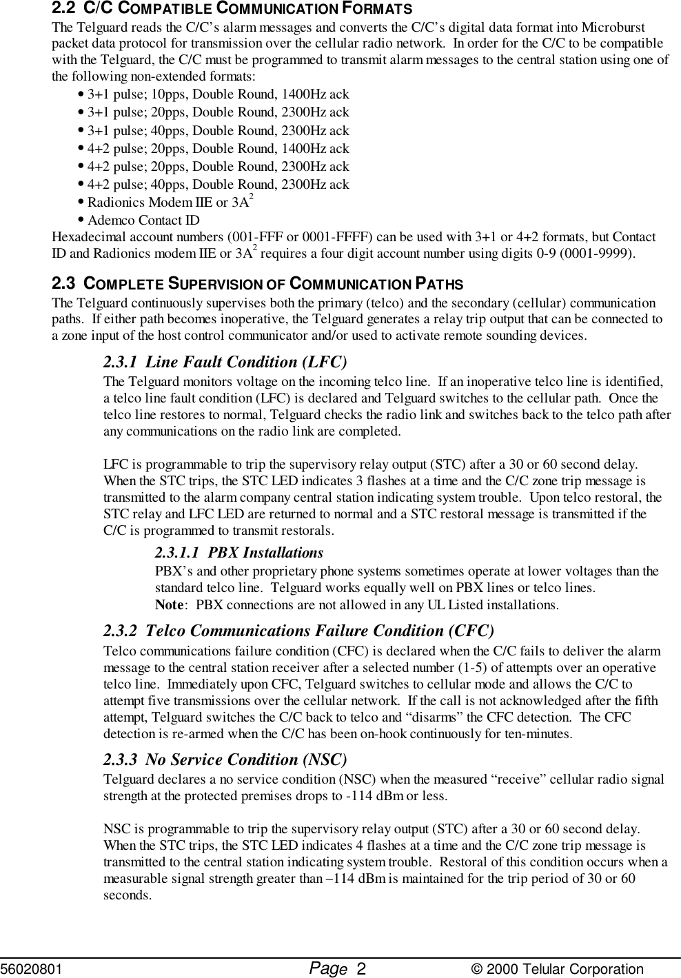 56020801         Page                             © 2000 Telular Corporation22.2 C/C COMPATIBLE COMMUNICATION FORMATSThe Telguard reads the C/C’s alarm messages and converts the C/C’s digital data format into Microburstpacket data protocol for transmission over the cellular radio network.  In order for the C/C to be compatiblewith the Telguard, the C/C must be programmed to transmit alarm messages to the central station using one ofthe following non-extended formats:• 3+1 pulse; 10pps, Double Round, 1400Hz ack• 3+1 pulse; 20pps, Double Round, 2300Hz ack • 3+1 pulse; 40pps, Double Round, 2300Hz ack• 4+2 pulse; 20pps, Double Round, 1400Hz ack• 4+2 pulse; 20pps, Double Round, 2300Hz ack• 4+2 pulse; 40pps, Double Round, 2300Hz ack• Radionics Modem IIE or 3A2• Ademco Contact IDHexadecimal account numbers (001-FFF or 0001-FFFF) can be used with 3+1 or 4+2 formats, but ContactID and Radionics modem IIE or 3A2 requires a four digit account number using digits 0-9 (0001-9999).2.3 COMPLETE SUPERVISION OF COMMUNICATION PATHSThe Telguard continuously supervises both the primary (telco) and the secondary (cellular) communicationpaths.  If either path becomes inoperative, the Telguard generates a relay trip output that can be connected toa zone input of the host control communicator and/or used to activate remote sounding devices.  2.3.1 Line Fault Condition (LFC)The Telguard monitors voltage on the incoming telco line.  If an inoperative telco line is identified,a telco line fault condition (LFC) is declared and Telguard switches to the cellular path.  Once thetelco line restores to normal, Telguard checks the radio link and switches back to the telco path afterany communications on the radio link are completed.   LFC is programmable to trip the supervisory relay output (STC) after a 30 or 60 second delay. When the STC trips, the STC LED indicates 3 flashes at a time and the C/C zone trip message istransmitted to the alarm company central station indicating system trouble.  Upon telco restoral, theSTC relay and LFC LED are returned to normal and a STC restoral message is transmitted if theC/C is programmed to transmit restorals.2.3.1.1 PBX InstallationsPBX’s and other proprietary phone systems sometimes operate at lower voltages than thestandard telco line.  Telguard works equally well on PBX lines or telco lines. Note:  PBX connections are not allowed in any UL Listed installations.2.3.2 Telco Communications Failure Condition (CFC)Telco communications failure condition (CFC) is declared when the C/C fails to deliver the alarmmessage to the central station receiver after a selected number (1-5) of attempts over an operativetelco line.  Immediately upon CFC, Telguard switches to cellular mode and allows the C/C toattempt five transmissions over the cellular network.  If the call is not acknowledged after the fifthattempt, Telguard switches the C/C back to telco and “disarms” the CFC detection.  The CFCdetection is re-armed when the C/C has been on-hook continuously for ten-minutes.2.3.3 No Service Condition (NSC)Telguard declares a no service condition (NSC) when the measured “receive” cellular radio signalstrength at the protected premises drops to -114 dBm or less.  NSC is programmable to trip the supervisory relay output (STC) after a 30 or 60 second delay. When the STC trips, the STC LED indicates 4 flashes at a time and the C/C zone trip message istransmitted to the central station indicating system trouble.  Restoral of this condition occurs when ameasurable signal strength greater than –114 dBm is maintained for the trip period of 30 or 60seconds.