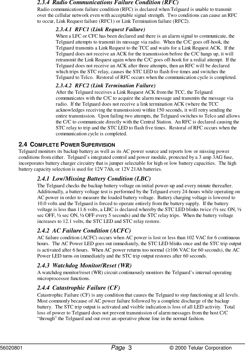 56020801         Page                             © 2000 Telular Corporation32.3.4 Radio Communications Failure Condition (RFC)Radio communications failure condition (RFC) is declared when Telguard is unable to transmitover the cellular network even with acceptable signal strength.  Two conditions can cause an RFCto occur, Link Request failure (RFC1) or Link Termination failure (RFC2).2.3.4.1 RFC1 (Link Request Failure)When a LFC or CFC has been declared and there is an alarm signal to communicate, theTelguard attempts to transmit its message via radio.  When the C/C goes off-hook, theTelguard transmits a Link Request to the TCC and waits for a Link Request ACK.  If theTelguard does not receive an ACK for the transmission before the C/C hangs up, it willretransmit the Link Request again when the C/C goes off-hook for a redial attempt.  If theTelguard does not receive an ACK after three attempts, then an RFC will be declaredwhich trips the STC relay, causes the STC LED to flash five times and switches theTelguard to Telco.  Restoral of RFC occurs when the communication cycle is completed.2.3.4.2 RFC2 (Link Termination Failure)After the Telguard receives a Link Request ACK from the TCC, the Telguardcommunicates with the C/C to acquire the alarm message and transmits the message viaradio.  If the Telguard does not receive a link termination ACK (where the TCCacknowledges receiving the transmission) within 150 seconds, it will retry sending theentire transmission.  Upon failing two attempts, the Telguard switches to Telco and allowsthe C/C to communicate directly with the Central Station.  An RFC is declared causing theSTC relay to trip and the STC LED to flash five times.  Restoral of RFC occurs when thecommunication cycle is completed. 2.4 COMPLETE POWER SUPERVISIONTelguard monitors its backup battery as well as its AC power source and reports low or missing powerconditions from either.  Telguard’s integrated control and power module, protected by a 3 amp 3AG fuse,incorporates battery charger circuitry that is jumper selectable for high or low battery capacities.  The highbattery capacity selection is used for 12V 7Ah, or 12V 21Ah batteries. 2.4.1 Low/Missing Battery Condition (LBC)The Telguard checks the backup battery voltage on initial power-up and every minute thereafter. Additionally, a battery voltage test is performed by the Telguard every 24-hours while operating onAC power in order to measure the loaded battery voltage.  Battery charging voltage is lowered to10.0 volts and the Telguard is forced to operate entirely from the battery supply.  If the batteryvoltage is less than 11.6 volts, a LBC is declared whereby the STC LED blinks twice (½ sec ON, ½sec OFF, ½ sec ON, ½ OFF every 5 seconds) and the STC relay trips.  When the battery voltageincreases to 12.1 volts, the STC LED and STC relay restore. 2.4.2 AC Failure Condition (ACFC)AC failure condition (ACFC) occurs when AC power is lost or less than 102 VAC for 6 continuoushours.  The AC Power LED goes out immediately, the STC LED blinks once and the STC trip outputis activated after 6 hours.  When AC power returns too normal (≥106 VAC for 60 seconds), the ACPower LED turns on immediately and the STC trip output restores after 60 seconds.2.4.3 Watchdog Monitor/Reset (WR)A watchdog monitor/reset (WR) circuit continuously monitors the Telguard’s internal operatingmicroprocessor functions.2.4.4 Catastrophic Failure (CF)Catastrophic Failure (CF) is any condition that causes the Telguard to stop functioning at all levels. Most commonly because of AC power failure followed by a complete discharge of the backupbattery.  The STC trip output is activated and visible indication is loss of all LED activity.  Totalloss of power to Telguard does not prevent transmission of alarm messages from the host C/C“through” the Telguard and out over an operative phone line in the normal fashion.