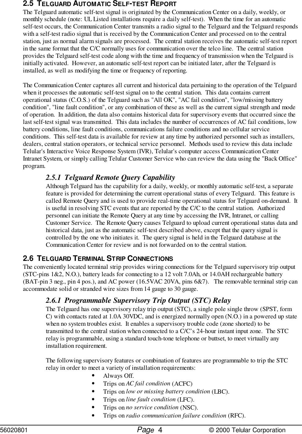 56020801         Page                             © 2000 Telular Corporation42.5 TELGUARD AUTOMATIC SELF-TEST REPORTThe Telguard automatic self-test signal is originated by the Communication Center on a daily, weekly, ormonthly schedule (note: UL Listed installations require a daily self-test).  When the time for an automaticself-test occurs, the Communication Center transmits a radio signal to the Telguard and the Telguard respondswith a self-test radio signal that is received by the Communication Center and processed on to the centralstation, just as normal alarm signals are processed.  The central station receives the automatic self-test reportin the same format that the C/C normally uses for communication over the telco line.  The central stationprovides the Telguard self-test code along with the time and frequency of transmission when the Telguard isinitially activated.  However, an automatic self-test report can be initiated later, after the Telguard isinstalled, as well as modifying the time or frequency of reporting.The Communication Center captures all current and historical data pertaining to the operation of the Telguardwhen it processes the automatic self-test signal on to the central station.  This data contains currentoperational status (C.O.S.) of the Telguard such as &quot;All OK&quot;, &quot;AC fail condition&quot;, &quot;low/missing batterycondition&quot;, &quot;line fault condition&quot;, or any combination of these as well as the current signal strength and modeof operation.  In addition, the data also contains historical data for supervisory events that occurred since thelast self-test signal was transmitted.  This data includes the number of occurrences of AC fail conditions, lowbattery conditions, line fault conditions, communications failure conditions and no cellular serviceconditions.  This self-test data is available for review at any time by authorized personnel such as installers,dealers, central station operators, or technical service personnel.  Methods used to review this data includeTelular&apos;s Interactive Voice Response System (IVR), Telular&apos;s computer access Communication CenterIntranet System, or simply calling Telular Customer Service who can review the data using the &quot;Back Office&quot;program.2.5.1 Telguard Remote Query CapabilityAlthough Telguard has the capability for a daily, weekly, or monthly automatic self-test, a separatefeature is provided for determining the current operational status of every Telguard.  This feature iscalled Remote Query and is used to provide real-time operational status for Telguard on-demand.  Itis useful in resolving STC events that are reported by the C/C to the central station.  Authorizedpersonnel can initiate the Remote Query at any time by accessing the IVR, Intranet, or callingCustomer Service.  The Remote Query causes Telguard to upload current operational status data andhistorical data, just as the automatic self-test described above, except that the query signal iscontrolled by the one who initiates it.  The query signal is held in the Telguard database at theCommunication Center for review and is not forwarded on to the central station.      2.6 TELGUARD TERMINAL STRIP CONNECTIONSThe conveniently located terminal strip provides wiring connections for the Telguard supervisory trip output(STC-pins 1&amp;2, N.O.), battery leads for connecting to a 12 volt 7.0Ah, or 14.0AH rechargeable battery(BAT-pin 3 neg., pin 4 pos.), and AC power (16.5VAC 20VA, pins 6&amp;7).   The removable terminal strip canaccommodate solid or stranded wire sizes from 14 gauge to 30 gauge.2.6.1 Programmable Supervisory Trip Output (STC) RelayThe Telguard has one supervisory relay trip output (STC), a single pole single throw (SPST, formC) with contacts rated at 1.0A 30VDC, and is energized normally open (N.O.) in a powered up statewhen no system troubles exist.  It enables a supervisory trouble code (zone shorted) to betransmitted to the central station when connected to a C/C’s 24-hour instant input zone.  The STCrelay is programmable, using a standard touch-tone telephone or buttset, to meet virtually anyinstallation requirement. The following supervisory features or combination of features are programmable to trip the STCrelay in order to meet a variety of installation requirements: • Always Off.• Trips on AC fail condition (ACFC)• Trips on low or missing battery condition (LBC).• Trips on line fault condition (LFC).• Trips on no service condition (NSC).• Trips on radio communication failure condition (RFC).