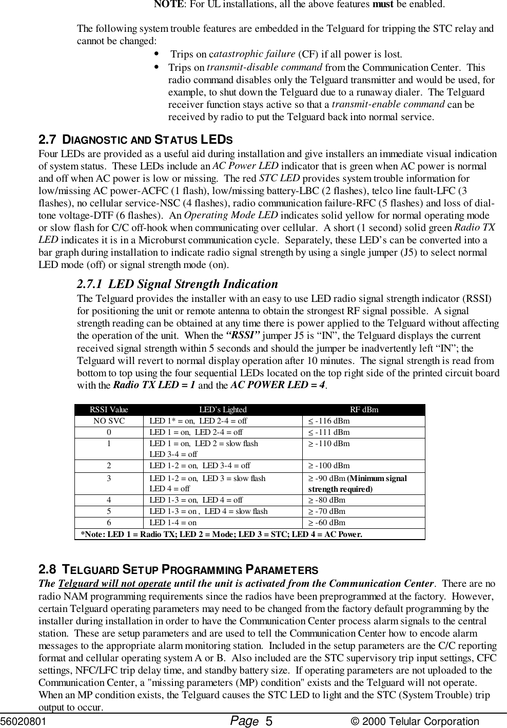 56020801         Page                             © 2000 Telular Corporation5NOTE: For UL installations, all the above features must be enabled.The following system trouble features are embedded in the Telguard for tripping the STC relay andcannot be changed:• Trips on catastrophic failure (CF) if all power is lost.• Trips on transmit-disable command from the Communication Center.  Thisradio command disables only the Telguard transmitter and would be used, forexample, to shut down the Telguard due to a runaway dialer.  The Telguardreceiver function stays active so that a transmit-enable command can bereceived by radio to put the Telguard back into normal service.2.7 DIAGNOSTIC AND STATUS LEDSFour LEDs are provided as a useful aid during installation and give installers an immediate visual indicationof system status.  These LEDs include an AC Power LED indicator that is green when AC power is normaland off when AC power is low or missing.  The red STC LED provides system trouble information forlow/missing AC power-ACFC (1 flash), low/missing battery-LBC (2 flashes), telco line fault-LFC (3flashes), no cellular service-NSC (4 flashes), radio communication failure-RFC (5 flashes) and loss of dial-tone voltage-DTF (6 flashes).  An Operating Mode LED indicates solid yellow for normal operating modeor slow flash for C/C off-hook when communicating over cellular.  A short (1 second) solid green Radio TXLED indicates it is in a Microburst communication cycle.  Separately, these LED’s can be converted into abar graph during installation to indicate radio signal strength by using a single jumper (J5) to select normalLED mode (off) or signal strength mode (on). 2.7.1 LED Signal Strength IndicationThe Telguard provides the installer with an easy to use LED radio signal strength indicator (RSSI)for positioning the unit or remote antenna to obtain the strongest RF signal possible.  A signalstrength reading can be obtained at any time there is power applied to the Telguard without affectingthe operation of the unit.  When the “RSSI” jumper J5 is “IN”, the Telguard displays the currentreceived signal strength within 5 seconds and should the jumper be inadvertently left “IN”; theTelguard will revert to normal display operation after 10 minutes.  The signal strength is read frombottom to top using the four sequential LEDs located on the top right side of the printed circuit boardwith the Radio TX LED = 1 and the AC POWER LED = 4.RSSI Value LED’s Lighted RF dBmNO SVC LED 1* = on,  LED 2-4 = off ≤ -116 dBm0 LED 1 = on,  LED 2-4 = off ≤ -111 dBm1 LED 1 = on,  LED 2 = slow flashLED 3-4 = off ≥ -110 dBm2 LED 1-2 = on,  LED 3-4 = off ≥ -100 dBm3 LED 1-2 = on,  LED 3 = slow flashLED 4 = off ≥ -90 dBm (Minimum signalstrength required)4 LED 1-3 = on,  LED 4 = off ≥ -80 dBm5 LED 1-3 = on ,  LED 4 = slow flash ≥ -70 dBm6 LED 1-4 = on ≥ -60 dBm*Note: LED 1 = Radio TX; LED 2 = Mode; LED 3 = STC; LED 4 = AC Power.2.8 TELGUARD SETUP PROGRAMMING PARAMETERS The Telguard will not operate until the unit is activated from the Communication Center.  There are noradio NAM programming requirements since the radios have been preprogrammed at the factory.  However,certain Telguard operating parameters may need to be changed from the factory default programming by theinstaller during installation in order to have the Communication Center process alarm signals to the centralstation.  These are setup parameters and are used to tell the Communication Center how to encode alarmmessages to the appropriate alarm monitoring station.  Included in the setup parameters are the C/C reportingformat and cellular operating system A or B.  Also included are the STC supervisory trip input settings, CFCsettings, NFC/LFC trip delay time, and standby battery size.  If operating parameters are not uploaded to theCommunication Center, a &quot;missing parameters (MP) condition&quot; exists and the Telguard will not operate. When an MP condition exists, the Telguard causes the STC LED to light and the STC (System Trouble) tripoutput to occur. 