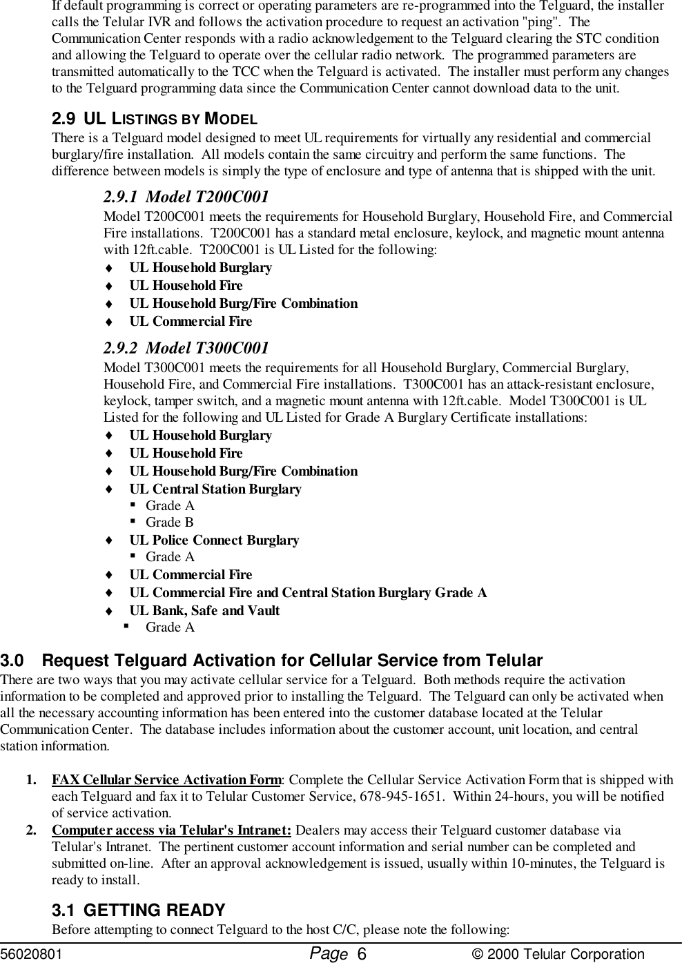 56020801         Page                             © 2000 Telular Corporation6If default programming is correct or operating parameters are re-programmed into the Telguard, the installercalls the Telular IVR and follows the activation procedure to request an activation &quot;ping&quot;.  TheCommunication Center responds with a radio acknowledgement to the Telguard clearing the STC conditionand allowing the Telguard to operate over the cellular radio network.  The programmed parameters aretransmitted automatically to the TCC when the Telguard is activated.  The installer must perform any changesto the Telguard programming data since the Communication Center cannot download data to the unit.2.9 UL LISTINGS BY MODEL There is a Telguard model designed to meet UL requirements for virtually any residential and commercialburglary/fire installation.  All models contain the same circuitry and perform the same functions.  Thedifference between models is simply the type of enclosure and type of antenna that is shipped with the unit.2.9.1 Model T200C001Model T200C001 meets the requirements for Household Burglary, Household Fire, and CommercialFire installations.  T200C001 has a standard metal enclosure, keylock, and magnetic mount antennawith 12ft.cable.  T200C001 is UL Listed for the following:♦ UL Household Burglary♦ UL Household Fire♦ UL Household Burg/Fire Combination♦ UL Commercial Fire2.9.2 Model T300C001Model T300C001 meets the requirements for all Household Burglary, Commercial Burglary,Household Fire, and Commercial Fire installations.  T300C001 has an attack-resistant enclosure,keylock, tamper switch, and a magnetic mount antenna with 12ft.cable.  Model T300C001 is ULListed for the following and UL Listed for Grade A Burglary Certificate installations:♦ UL Household Burglary♦ UL Household Fire♦ UL Household Burg/Fire Combination♦ UL Central Station Burglary! Grade A! Grade B♦ UL Police Connect Burglary! Grade A♦ UL Commercial Fire♦ UL Commercial Fire and Central Station Burglary Grade A♦ UL Bank, Safe and Vault! Grade A3.0 Request Telguard Activation for Cellular Service from TelularThere are two ways that you may activate cellular service for a Telguard.  Both methods require the activationinformation to be completed and approved prior to installing the Telguard.  The Telguard can only be activated whenall the necessary accounting information has been entered into the customer database located at the TelularCommunication Center.  The database includes information about the customer account, unit location, and centralstation information.1. FAX Cellular Service Activation Form: Complete the Cellular Service Activation Form that is shipped witheach Telguard and fax it to Telular Customer Service, 678-945-1651.  Within 24-hours, you will be notifiedof service activation. 2. Computer access via Telular&apos;s Intranet: Dealers may access their Telguard customer database viaTelular&apos;s Intranet.  The pertinent customer account information and serial number can be completed andsubmitted on-line.  After an approval acknowledgement is issued, usually within 10-minutes, the Telguard isready to install. 3.1 GETTING READYBefore attempting to connect Telguard to the host C/C, please note the following: