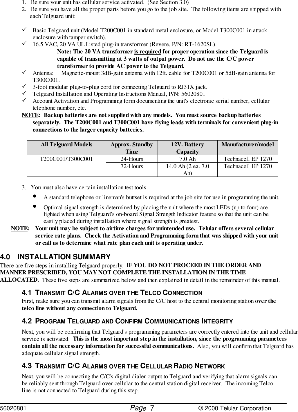 56020801         Page                             © 2000 Telular Corporation71.   Be sure your unit has cellular service activated.  (See Section 3.0)2.   Be sure you have all the proper parts before you go to the job site.  The following items are shipped witheach Telguard unit:&quot; Basic Telguard unit (Model T200C001 in standard metal enclosure, or Model T300C001 in attackenclosure with tamper switch).&quot; 16.5 VAC, 20 VA UL Listed plug-in transformer (Revere, P/N: RT-1620SL). Note: The 20 VA transformer is required for proper operation since the Telguard iscapable of transmitting at 3 watts of output power.  Do not use the C/C powertransformer to provide AC power to the Telguard.&quot; Antenna: Magnetic-mount 3dB-gain antenna with 12ft. cable for T200C001 or 5dB-gain antenna forT300C001.&quot; 3-foot modular plug-to-plug cord for connecting Telguard to RJ31X jack.&quot; Telguard Installation and Operating Instructions Manual, P/N: 56020801&quot; Account Activation and Programming form documenting the unit&apos;s electronic serial number, cellulartelephone number, etc.NOTE:  Backup batteries are not supplied with any models.  You must source backup batteriesseparately.  The T200C001 and T300C001 have flying leads with terminals for convenient plug-inconnections to the larger capacity batteries. All Telguard Models Approx. StandbyTime 12V. BatteryCapacity Manufacturer/model24-Hours 7.0 Ah Technacell EP 1270T200C001/T300C001 72-Hours 14.0 Ah (2 ea. 7.0Ah) Technacell EP 12703.   You must also have certain installation test tools. • A standard telephone or lineman&apos;s buttset is required at the job site for use in programming the unit. • Optimal signal strength is determined by placing the unit where the most LEDs (up to four) arelighted when using Telguard&apos;s on-board Signal Strength Indicator feature so that the unit can beeasily placed during installation where signal strength is greatest.NOTE: Your unit may be subject to airtime charges for unintended use.  Telular offers several cellularservice rate plans.  Check the Activation and Programming form that was shipped with your unitor call us to determine what rate plan each unit is operating under.4.0 INSTALLATION SUMMARYThere are five steps in installing Telguard properly.  IF YOU DO NOT PROCEED IN THE ORDER ANDMANNER PRESCRIBED, YOU MAY NOT COMPLETE THE INSTALLATION IN THE TIMEALLOCATED.  These five steps are summarized below and then explained in detail in the remainder of this manual.4.1 TRANSMIT C/C ALARMS OVER THE TELCO CONNECTIONFirst, make sure you can transmit alarm signals from the C/C host to the central monitoring station over thetelco line without any connection to Telguard. 4.2 PROGRAM TELGUARD AND CONFIRM COMMUNICATIONS INTEGRITYNext, you will be confirming that Telguard&apos;s programming parameters are correctly entered into the unit and cellularservice is activated.  This is the most important step in the installation, since the programming parameterscontain all the necessary information for successful communications.  Also, you will confirm that Telguard hasadequate cellular signal strength.4.3 TRANSMIT C/C ALARMS OVER THE CELLULAR RADIO NETWORKNext, you will be connecting the C/C&apos;s digital dialer output to Telguard and verifying that alarm signals canbe reliably sent through Telguard over cellular to the central station digital receiver.  The incoming Telcoline is not connected to Telguard during this step.