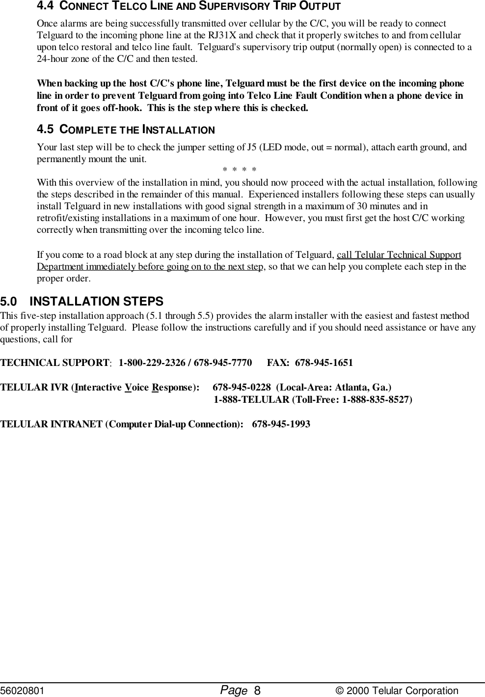 56020801         Page                             © 2000 Telular Corporation84.4 CONNECT TELCO LINE AND SUPERVISORY TRIP OUTPUTOnce alarms are being successfully transmitted over cellular by the C/C, you will be ready to connectTelguard to the incoming phone line at the RJ31X and check that it properly switches to and from cellularupon telco restoral and telco line fault.  Telguard&apos;s supervisory trip output (normally open) is connected to a24-hour zone of the C/C and then tested.When backing up the host C/C&apos;s phone line, Telguard must be the first device on the incoming phoneline in order to prevent Telguard from going into Telco Line Fault Condition when a phone device infront of it goes off-hook.  This is the step where this is checked.4.5 COMPLETE THE INSTALLATIONYour last step will be to check the jumper setting of J5 (LED mode, out = normal), attach earth ground, andpermanently mount the unit. *  *  *  *With this overview of the installation in mind, you should now proceed with the actual installation, followingthe steps described in the remainder of this manual.  Experienced installers following these steps can usuallyinstall Telguard in new installations with good signal strength in a maximum of 30 minutes and inretrofit/existing installations in a maximum of one hour.  However, you must first get the host C/C workingcorrectly when transmitting over the incoming telco line.If you come to a road block at any step during the installation of Telguard, call Telular Technical SupportDepartment immediately before going on to the next step, so that we can help you complete each step in theproper order.5.0 INSTALLATION STEPSThis five-step installation approach (5.1 through 5.5) provides the alarm installer with the easiest and fastest methodof properly installing Telguard.  Please follow the instructions carefully and if you should need assistance or have anyquestions, call forTECHNICAL SUPPORT:1-800-229-2326 / 678-945-7770 FAX:  678-945-1651TELULAR IVR (Interactive Voice Response):   678-945-0228  (Local-Area: Atlanta, Ga.)1-888-TELULAR (Toll-Free: 1-888-835-8527)TELULAR INTRANET (Computer Dial-up Connection): 678-945-1993