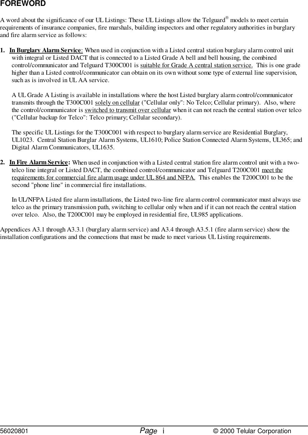 56020801         Page                             © 2000 Telular CorporationiFOREWORDA word about the significance of our UL Listings: These UL Listings allow the Telguard models to meet certainrequirements of insurance companies, fire marshals, building inspectors and other regulatory authorities in burglaryand fire alarm service as follows:1. In Burglary Alarm Service: When used in conjunction with a Listed central station burglary alarm control unitwith integral or Listed DACT that is connected to a Listed Grade A bell and bell housing, the combinedcontrol/communicator and Telguard T300C001 is suitable for Grade A central station service.  This is one gradehigher than a Listed control/communicator can obtain on its own without some type of external line supervision,such as is involved in UL AA service.A UL Grade A Listing is available in installations where the host Listed burglary alarm control/communicatortransmits through the T300C001 solely on cellular (&quot;Cellular only&quot;: No Telco; Cellular primary).  Also, wherethe control/communicator is switched to transmit over cellular when it can not reach the central station over telco(&quot;Cellular backup for Telco&quot;: Telco primary; Cellular secondary).The specific UL Listings for the T300C001 with respect to burglary alarm service are Residential Burglary,UL1023.  Central Station Burglar Alarm Systems, UL1610; Police Station Connected Alarm Systems, UL365; andDigital Alarm Communicators, UL1635.2. In Fire Alarm Service: When used in conjunction with a Listed central station fire alarm control unit with a two-telco line integral or Listed DACT, the combined control/communicator and Telguard T200C001 meet therequirements for commercial fire alarm usage under UL 864 and NFPA.  This enables the T200C001 to be thesecond &quot;phone line&quot; in commercial fire installations.In UL/NFPA Listed fire alarm installations, the Listed two-line fire alarm control communicator must always usetelco as the primary transmission path, switching to cellular only when and if it can not reach the central stationover telco.  Also, the T200C001 may be employed in residential fire, UL985 applications.Appendices A3.1 through A3.3.1 (burglary alarm service) and A3.4 through A3.5.1 (fire alarm service) show theinstallation configurations and the connections that must be made to meet various UL Listing requirements.