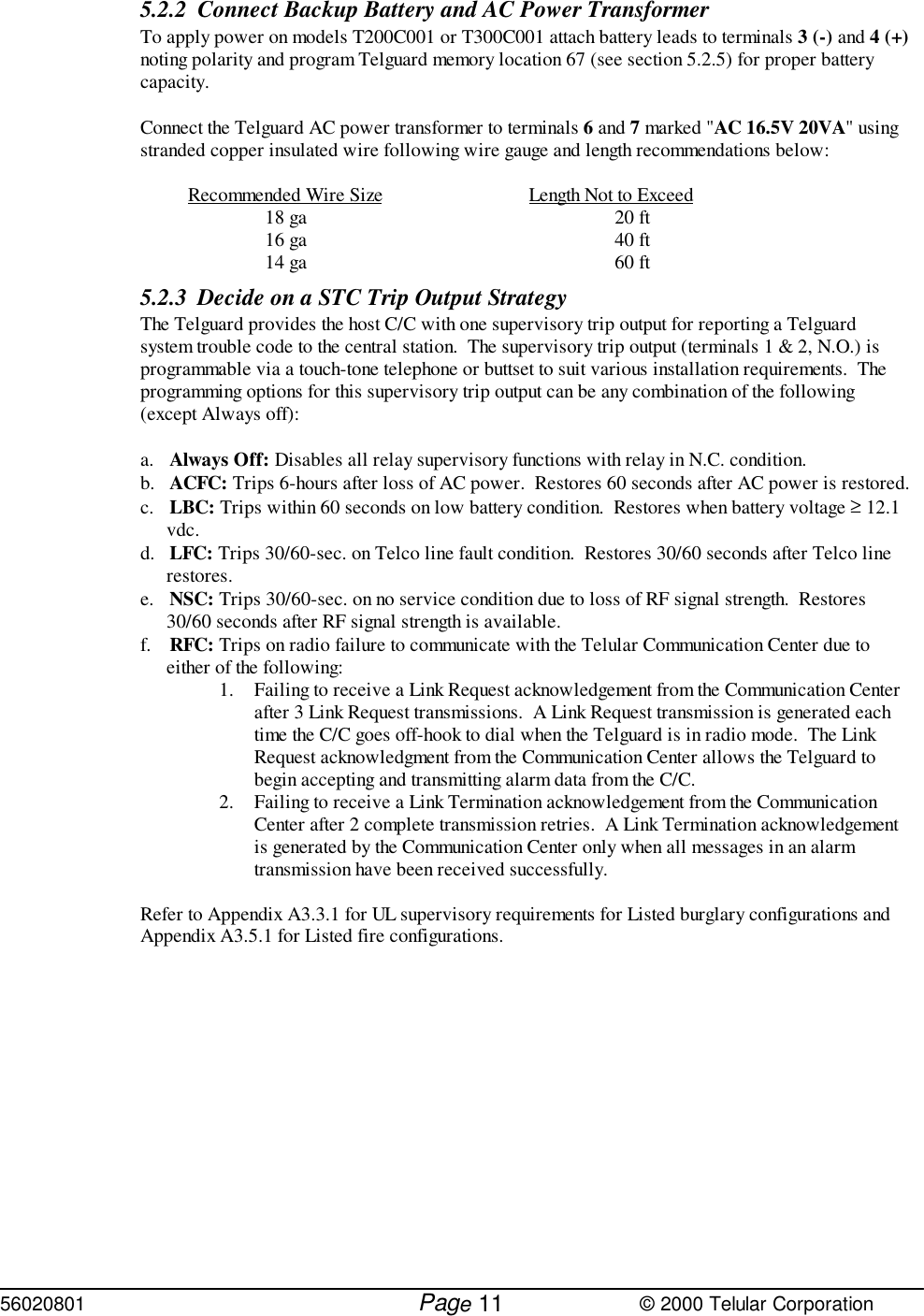 56020801         Page                             © 2000 Telular Corporation115.2.2 Connect Backup Battery and AC Power TransformerTo apply power on models T200C001 or T300C001 attach battery leads to terminals 3 (-) and 4 (+)noting polarity and program Telguard memory location 67 (see section 5.2.5) for proper batterycapacity.  Connect the Telguard AC power transformer to terminals 6 and 7 marked &quot;AC 16.5V 20VA&quot; usingstranded copper insulated wire following wire gauge and length recommendations below:Recommended Wire Size Length Not to Exceed18 ga 20 ft16 ga 40 ft14 ga 60 ft5.2.3 Decide on a STC Trip Output StrategyThe Telguard provides the host C/C with one supervisory trip output for reporting a Telguardsystem trouble code to the central station.  The supervisory trip output (terminals 1 &amp; 2, N.O.) isprogrammable via a touch-tone telephone or buttset to suit various installation requirements.  Theprogramming options for this supervisory trip output can be any combination of the following(except Always off):a. Always Off: Disables all relay supervisory functions with relay in N.C. condition.b. ACFC: Trips 6-hours after loss of AC power.  Restores 60 seconds after AC power is restored.c. LBC: Trips within 60 seconds on low battery condition.  Restores when battery voltage ≥ 12.1vdc.d. LFC: Trips 30/60-sec. on Telco line fault condition.  Restores 30/60 seconds after Telco linerestores.e. NSC: Trips 30/60-sec. on no service condition due to loss of RF signal strength.  Restores30/60 seconds after RF signal strength is available.f. RFC: Trips on radio failure to communicate with the Telular Communication Center due toeither of the following:1. Failing to receive a Link Request acknowledgement from the Communication Centerafter 3 Link Request transmissions.  A Link Request transmission is generated eachtime the C/C goes off-hook to dial when the Telguard is in radio mode.  The LinkRequest acknowledgment from the Communication Center allows the Telguard tobegin accepting and transmitting alarm data from the C/C.2. Failing to receive a Link Termination acknowledgement from the CommunicationCenter after 2 complete transmission retries.  A Link Termination acknowledgementis generated by the Communication Center only when all messages in an alarmtransmission have been received successfully.Refer to Appendix A3.3.1 for UL supervisory requirements for Listed burglary configurations andAppendix A3.5.1 for Listed fire configurations.