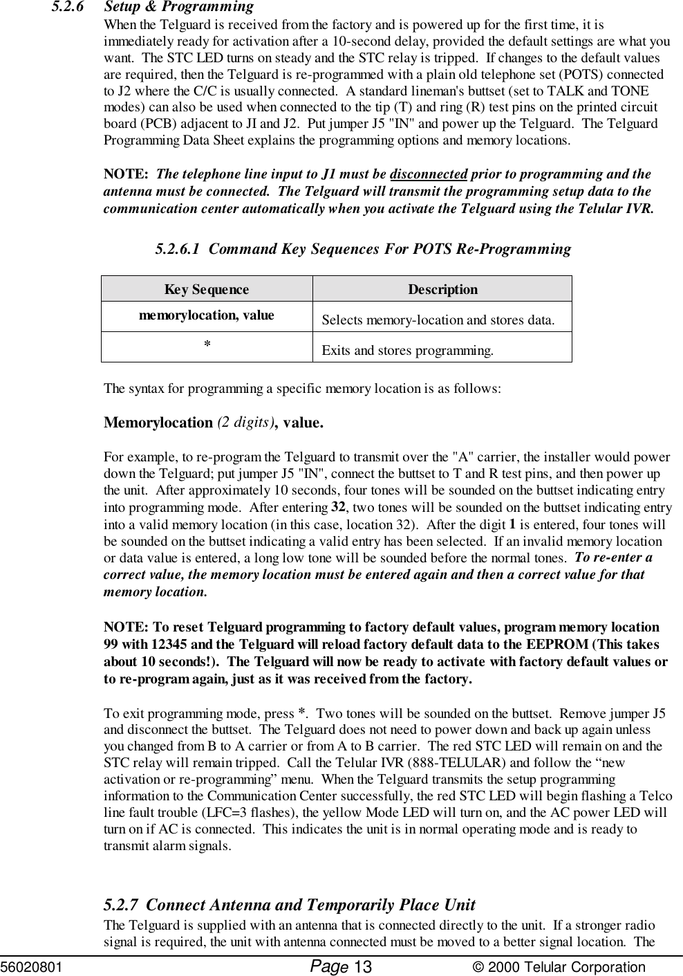 56020801         Page                             © 2000 Telular Corporation135.2.6 Setup &amp; Programming When the Telguard is received from the factory and is powered up for the first time, it isimmediately ready for activation after a 10-second delay, provided the default settings are what youwant.  The STC LED turns on steady and the STC relay is tripped.  If changes to the default valuesare required, then the Telguard is re-programmed with a plain old telephone set (POTS) connectedto J2 where the C/C is usually connected.  A standard lineman&apos;s buttset (set to TALK and TONEmodes) can also be used when connected to the tip (T) and ring (R) test pins on the printed circuitboard (PCB) adjacent to JI and J2.  Put jumper J5 &quot;IN&quot; and power up the Telguard.  The TelguardProgramming Data Sheet explains the programming options and memory locations. NOTE:  The telephone line input to J1 must be disconnected prior to programming and theantenna must be connected.  The Telguard will transmit the programming setup data to thecommunication center automatically when you activate the Telguard using the Telular IVR.5.2.6.1 Command Key Sequences For POTS Re-ProgrammingKey Sequence Descriptionmemorylocation, value Selects memory-location and stores data.*Exits and stores programming.The syntax for programming a specific memory location is as follows:Memorylocation (2 digits), value.For example, to re-program the Telguard to transmit over the &quot;A&quot; carrier, the installer would powerdown the Telguard; put jumper J5 &quot;IN&quot;, connect the buttset to T and R test pins, and then power upthe unit.  After approximately 10 seconds, four tones will be sounded on the buttset indicating entryinto programming mode.  After entering 32, two tones will be sounded on the buttset indicating entryinto a valid memory location (in this case, location 32).  After the digit 1 is entered, four tones willbe sounded on the buttset indicating a valid entry has been selected.  If an invalid memory locationor data value is entered, a long low tone will be sounded before the normal tones.  To re-enter acorrect value, the memory location must be entered again and then a correct value for thatmemory location. NOTE: To reset Telguard programming to factory default values, program memory location99 with 12345 and the Telguard will reload factory default data to the EEPROM (This takesabout 10 seconds!).  The Telguard will now be ready to activate with factory default values orto re-program again, just as it was received from the factory.To exit programming mode, press *.  Two tones will be sounded on the buttset.  Remove jumper J5and disconnect the buttset.  The Telguard does not need to power down and back up again unlessyou changed from B to A carrier or from A to B carrier.  The red STC LED will remain on and theSTC relay will remain tripped.  Call the Telular IVR (888-TELULAR) and follow the “newactivation or re-programming” menu.  When the Telguard transmits the setup programminginformation to the Communication Center successfully, the red STC LED will begin flashing a Telcoline fault trouble (LFC=3 flashes), the yellow Mode LED will turn on, and the AC power LED willturn on if AC is connected.  This indicates the unit is in normal operating mode and is ready totransmit alarm signals. 5.2.7 Connect Antenna and Temporarily Place Unit The Telguard is supplied with an antenna that is connected directly to the unit.  If a stronger radiosignal is required, the unit with antenna connected must be moved to a better signal location.  The