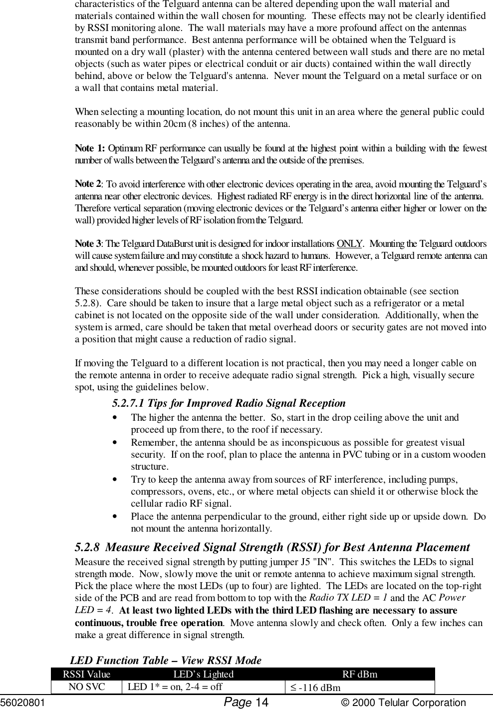 56020801         Page                             © 2000 Telular Corporation14characteristics of the Telguard antenna can be altered depending upon the wall material andmaterials contained within the wall chosen for mounting.  These effects may not be clearly identifiedby RSSI monitoring alone.  The wall materials may have a more profound affect on the antennastransmit band performance.  Best antenna performance will be obtained when the Telguard ismounted on a dry wall (plaster) with the antenna centered between wall studs and there are no metalobjects (such as water pipes or electrical conduit or air ducts) contained within the wall directlybehind, above or below the Telguard&apos;s antenna.  Never mount the Telguard on a metal surface or ona wall that contains metal material.When selecting a mounting location, do not mount this unit in an area where the general public couldreasonably be within 20cm (8 inches) of the antenna.Note 1: Optimum RF performance can usually be found at the highest point within a building with the fewestnumber of walls between the Telguard’s antenna and the outside of the premises.Note 2: To avoid interference with other electronic devices operating in the area, avoid mounting the Telguard’santenna near other electronic devices.  Highest radiated RF energy is in the direct horizontal line of the antenna. Therefore vertical separation (moving electronic devices or the Telguard’s antenna either higher or lower on thewall) provided higher levels of RF isolation from the Telguard.Note 3: The Telguard DataBurst unit is designed for indoor installations ONLY.  Mounting the Telguard outdoorswill cause system failure and may constitute a shock hazard to humans.  However, a Telguard remote antenna canand should, whenever possible, be mounted outdoors for least RF interference.These considerations should be coupled with the best RSSI indication obtainable (see section5.2.8).  Care should be taken to insure that a large metal object such as a refrigerator or a metalcabinet is not located on the opposite side of the wall under consideration.  Additionally, when thesystem is armed, care should be taken that metal overhead doors or security gates are not moved intoa position that might cause a reduction of radio signal. If moving the Telguard to a different location is not practical, then you may need a longer cable onthe remote antenna in order to receive adequate radio signal strength.  Pick a high, visually securespot, using the guidelines below. 5.2.7.1 Tips for Improved Radio Signal Reception• The higher the antenna the better.  So, start in the drop ceiling above the unit andproceed up from there, to the roof if necessary. • Remember, the antenna should be as inconspicuous as possible for greatest visualsecurity.  If on the roof, plan to place the antenna in PVC tubing or in a custom woodenstructure.• Try to keep the antenna away from sources of RF interference, including pumps,compressors, ovens, etc., or where metal objects can shield it or otherwise block thecellular radio RF signal.• Place the antenna perpendicular to the ground, either right side up or upside down.  Donot mount the antenna horizontally.5.2.8 Measure Received Signal Strength (RSSI) for Best Antenna PlacementMeasure the received signal strength by putting jumper J5 &quot;IN&quot;.  This switches the LEDs to signalstrength mode.  Now, slowly move the unit or remote antenna to achieve maximum signal strength. Pick the place where the most LEDs (up to four) are lighted.  The LEDs are located on the top-rightside of the PCB and are read from bottom to top with the Radio TX LED = 1 and the AC PowerLED = 4.  At least two lighted LEDs with the third LED flashing are necessary to assurecontinuous, trouble free operation.  Move antenna slowly and check often.  Only a few inches canmake a great difference in signal strength.LED Function Table – View RSSI ModeRSSI Value LED’s Lighted RF dBmNO SVC LED 1* = on, 2-4 = off ≤ -116 dBm