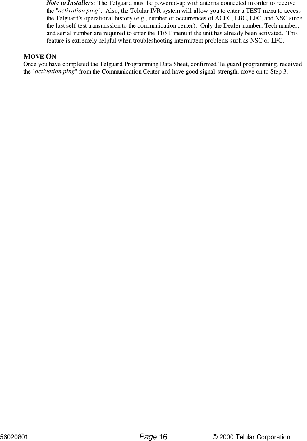 56020801         Page                             © 2000 Telular Corporation16Note to Installers: The Telguard must be powered-up with antenna connected in order to receivethe &quot;activation ping&quot;.  Also, the Telular IVR system will allow you to enter a TEST menu to accessthe Telguard&apos;s operational history (e.g., number of occurrences of ACFC, LBC, LFC, and NSC sincethe last self-test transmission to the communication center).  Only the Dealer number, Tech number,and serial number are required to enter the TEST menu if the unit has already been activated.  Thisfeature is extremely helpful when troubleshooting intermittent problems such as NSC or LFC.MOVE ON Once you have completed the Telguard Programming Data Sheet, confirmed Telguard programming, receivedthe &quot;activation ping&quot; from the Communication Center and have good signal-strength, move on to Step 3.