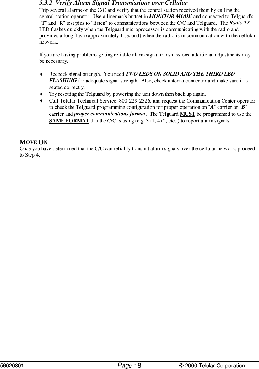 56020801         Page                             © 2000 Telular Corporation185.3.2 Verify Alarm Signal Transmissions over Cellular  Trip several alarms on the C/C and verify that the central station received them by calling thecentral station operator.  Use a lineman&apos;s buttset in MONITOR MODE and connected to Telguard&apos;s&quot;T&quot; and &quot;R&quot; test pins to &quot;listen&quot; to communications between the C/C and Telguard.  The Radio TXLED flashes quickly when the Telguard microprocessor is communicating with the radio andprovides a long flash (approximately 1 second) when the radio is in communication with the cellularnetwork.If you are having problems getting reliable alarm signal transmissions, additional adjustments maybe necessary.♦ Recheck signal strength.  You need TWO LEDS ON SOLID AND THE THIRD LEDFLASHING for adequate signal strength.  Also, check antenna connector and make sure it isseated correctly.♦ Try resetting the Telguard by powering the unit down then back up again. ♦ Call Telular Technical Service, 800-229-2326, and request the Communication Center operatorto check the Telguard programming configuration for proper operation on &quot;A&quot; carrier or &quot;B&quot;carrier and proper communications format.  The Telguard MUST be programmed to use theSAME FORMAT that the C/C is using (e.g. 3+1, 4+2, etc.,) to report alarm signals.MOVE ON Once you have determined that the C/C can reliably transmit alarm signals over the cellular network, proceedto Step 4.