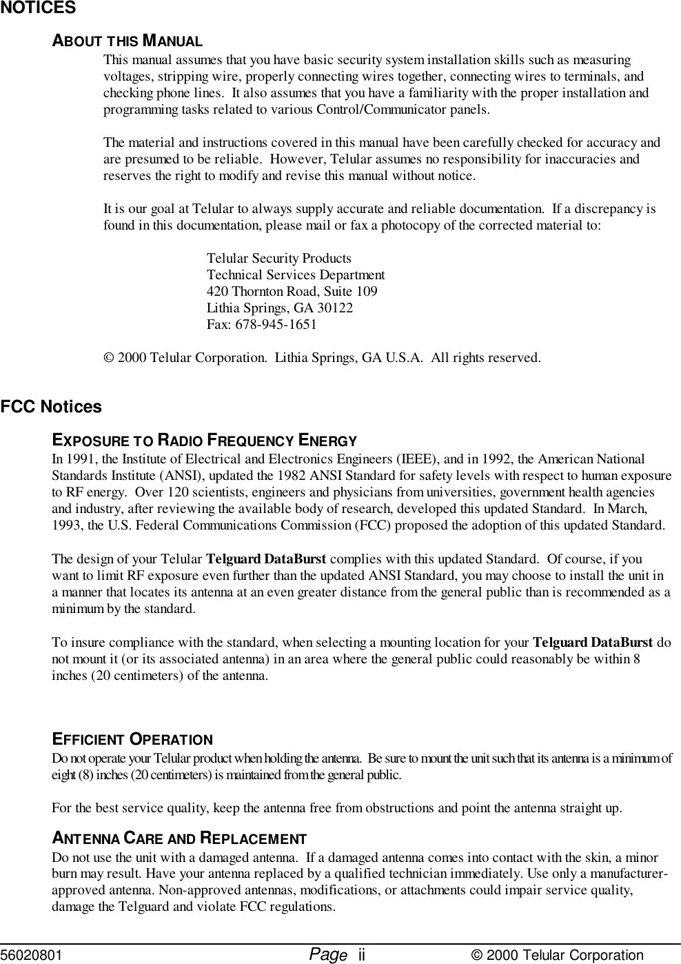 56020801         Page                             © 2000 Telular CorporationiiNOTICESABOUT THIS MANUALThis manual assumes that you have basic security system installation skills such as measuringvoltages, stripping wire, properly connecting wires together, connecting wires to terminals, andchecking phone lines.  It also assumes that you have a familiarity with the proper installation andprogramming tasks related to various Control/Communicator panels.The material and instructions covered in this manual have been carefully checked for accuracy andare presumed to be reliable.  However, Telular assumes no responsibility for inaccuracies andreserves the right to modify and revise this manual without notice.It is our goal at Telular to always supply accurate and reliable documentation.  If a discrepancy isfound in this documentation, please mail or fax a photocopy of the corrected material to:Telular Security ProductsTechnical Services Department420 Thornton Road, Suite 109Lithia Springs, GA 30122Fax: 678-945-1651© 2000 Telular Corporation.  Lithia Springs, GA U.S.A.  All rights reserved.FCC NoticesEXPOSURE TO RADIO FREQUENCY ENERGYIn 1991, the Institute of Electrical and Electronics Engineers (IEEE), and in 1992, the American NationalStandards Institute (ANSI), updated the 1982 ANSI Standard for safety levels with respect to human exposureto RF energy.  Over 120 scientists, engineers and physicians from universities, government health agenciesand industry, after reviewing the available body of research, developed this updated Standard.  In March,1993, the U.S. Federal Communications Commission (FCC) proposed the adoption of this updated Standard.The design of your Telular Telguard DataBurst complies with this updated Standard.  Of course, if youwant to limit RF exposure even further than the updated ANSI Standard, you may choose to install the unit ina manner that locates its antenna at an even greater distance from the general public than is recommended as aminimum by the standard.To insure compliance with the standard, when selecting a mounting location for your Telguard DataBurst donot mount it (or its associated antenna) in an area where the general public could reasonably be within 8inches (20 centimeters) of the antenna.EFFICIENT OPERATIONDo not operate your Telular product when holding the antenna.  Be sure to mount the unit such that its antenna is a minimum ofeight (8) inches (20 centimeters) is maintained from the general public.For the best service quality, keep the antenna free from obstructions and point the antenna straight up.ANTENNA CARE AND REPLACEMENTDo not use the unit with a damaged antenna.  If a damaged antenna comes into contact with the skin, a minorburn may result. Have your antenna replaced by a qualified technician immediately. Use only a manufacturer-approved antenna. Non-approved antennas, modifications, or attachments could impair service quality,damage the Telguard and violate FCC regulations.