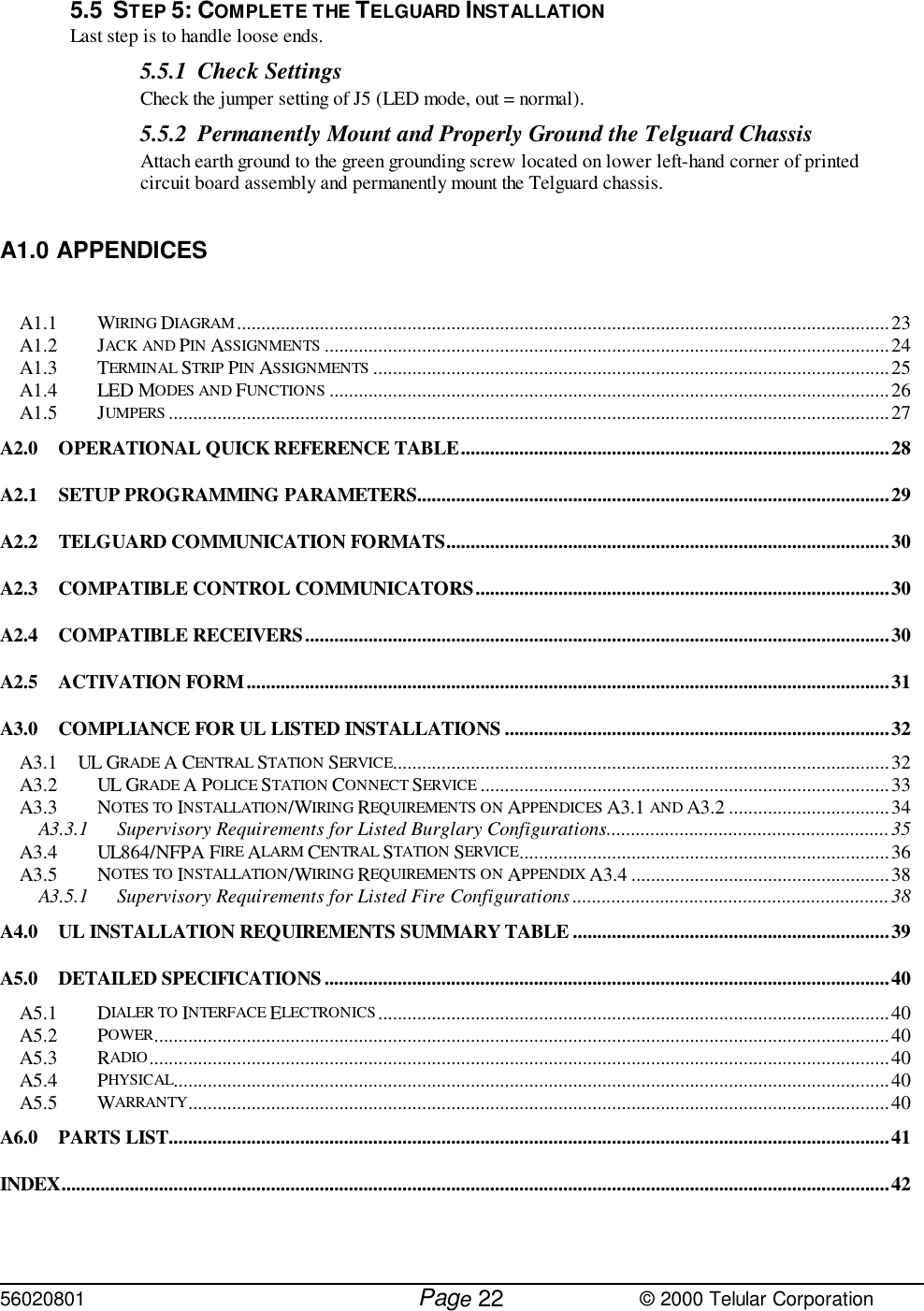 56020801         Page                             © 2000 Telular Corporation225.5 STEP 5: COMPLETE THE TELGUARD INSTALLATIONLast step is to handle loose ends.5.5.1 Check SettingsCheck the jumper setting of J5 (LED mode, out = normal).  5.5.2 Permanently Mount and Properly Ground the Telguard Chassis Attach earth ground to the green grounding screw located on lower left-hand corner of printedcircuit board assembly and permanently mount the Telguard chassis.A1.0 APPENDICESA1.1 WIRING DIAGRAM......................................................................................................................................23A1.2 JACK AND PIN ASSIGNMENTS ....................................................................................................................24A1.3 TERMINAL STRIP PIN ASSIGNMENTS ..........................................................................................................25A1.4 LED MODES AND FUNCTIONS ...................................................................................................................26A1.5 JUMPERS ....................................................................................................................................................27A2.0 OPERATIONAL QUICK REFERENCE TABLE........................................................................................28A2.1 SETUP PROGRAMMING PARAMETERS.................................................................................................29A2.2 TELGUARD COMMUNICATION FORMATS...........................................................................................30A2.3 COMPATIBLE CONTROL COMMUNICATORS.....................................................................................30A2.4 COMPATIBLE RECEIVERS........................................................................................................................30A2.5 ACTIVATION FORM....................................................................................................................................31A3.0 COMPLIANCE FOR UL LISTED INSTALLATIONS ...............................................................................32A3.1 UL GRADE A CENTRAL STATION SERVICE......................................................................................................32A3.2 UL GRADE A POLICE STATION CONNECT SERVICE ....................................................................................33A3.3 NOTES TO INSTALLATION/WIRING REQUIREMENTS ON APPENDICES A3.1 AND A3.2 .................................34A3.3.1 Supervisory Requirements for Listed Burglary Configurations..........................................................35A3.4 UL864/NFPA FIRE ALARM CENTRAL STATION SERVICE............................................................................36A3.5 NOTES TO INSTALLATION/WIRING REQUIREMENTS ON APPENDIX A3.4 .....................................................38A3.5.1 Supervisory Requirements for Listed Fire Configurations .................................................................38A4.0 UL INSTALLATION REQUIREMENTS SUMMARY TABLE .................................................................39A5.0 DETAILED SPECIFICATIONS....................................................................................................................40A5.1 DIALER TO INTERFACE ELECTRONICS .........................................................................................................40A5.2 POWER.......................................................................................................................................................40A5.3 RADIO........................................................................................................................................................40A5.4 PHYSICAL...................................................................................................................................................40A5.5 WARRANTY................................................................................................................................................40A6.0 PARTS LIST....................................................................................................................................................41INDEX..........................................................................................................................................................................42