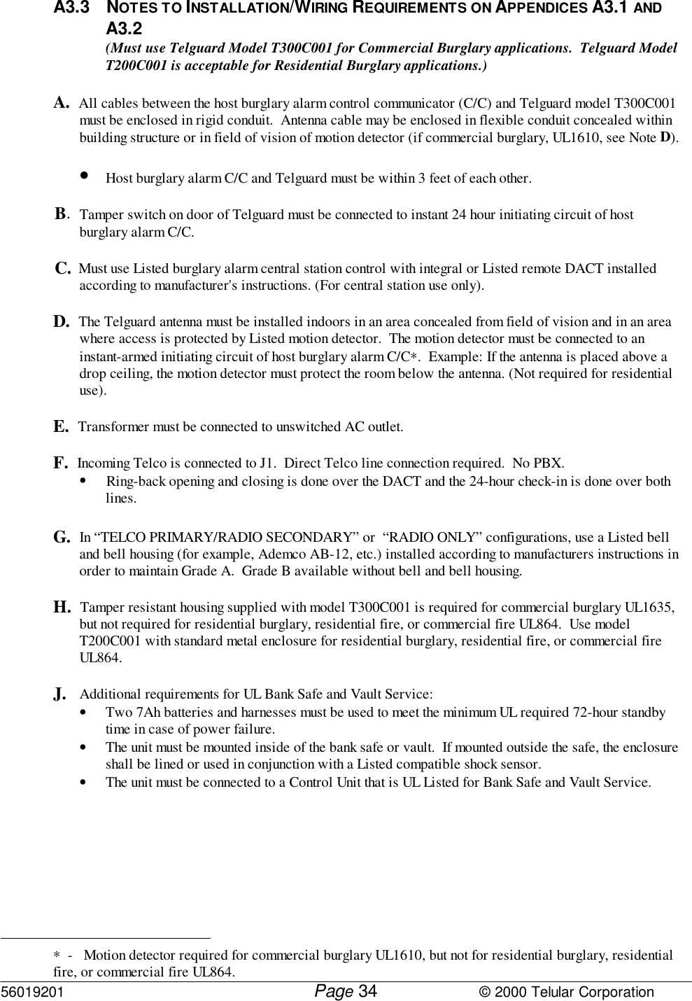 56019201         Page                             © 2000 Telular Corporation34A3.3 NOTES TO INSTALLATION/WIRING REQUIREMENTS ON APPENDICES A3.1 ANDA3.2(Must use Telguard Model T300C001 for Commercial Burglary applications.  Telguard ModelT200C001 is acceptable for Residential Burglary applications.)A.  All cables between the host burglary alarm control communicator (C/C) and Telguard model T300C001must be enclosed in rigid conduit.  Antenna cable may be enclosed in flexible conduit concealed withinbuilding structure or in field of vision of motion detector (if commercial burglary, UL1610, see Note D).• Host burglary alarm C/C and Telguard must be within 3 feet of each other.B.  Tamper switch on door of Telguard must be connected to instant 24 hour initiating circuit of hostburglary alarm C/C.C.  Must use Listed burglary alarm central station control with integral or Listed remote DACT installedaccording to manufacturer&apos;s instructions. (For central station use only).D.  The Telguard antenna must be installed indoors in an area concealed from field of vision and in an areawhere access is protected by Listed motion detector.  The motion detector must be connected to aninstant-armed initiating circuit of host burglary alarm C/C∗.  Example: If the antenna is placed above adrop ceiling, the motion detector must protect the room below the antenna. (Not required for residentialuse).E.  Transformer must be connected to unswitched AC outlet.F.  Incoming Telco is connected to J1.  Direct Telco line connection required.  No PBX.• Ring-back opening and closing is done over the DACT and the 24-hour check-in is done over bothlines.G.  In “TELCO PRIMARY/RADIO SECONDARY” or  “RADIO ONLY” configurations, use a Listed belland bell housing (for example, Ademco AB-12, etc.) installed according to manufacturers instructions inorder to maintain Grade A.  Grade B available without bell and bell housing.H.  Tamper resistant housing supplied with model T300C001 is required for commercial burglary UL1635,but not required for residential burglary, residential fire, or commercial fire UL864.  Use modelT200C001 with standard metal enclosure for residential burglary, residential fire, or commercial fireUL864.J. Additional requirements for UL Bank Safe and Vault Service:• Two 7Ah batteries and harnesses must be used to meet the minimum UL required 72-hour standbytime in case of power failure.• The unit must be mounted inside of the bank safe or vault.  If mounted outside the safe, the enclosureshall be lined or used in conjunction with a Listed compatible shock sensor.• The unit must be connected to a Control Unit that is UL Listed for Bank Safe and Vault Service.                                                          ∗  -   Motion detector required for commercial burglary UL1610, but not for residential burglary, residentialfire, or commercial fire UL864. 