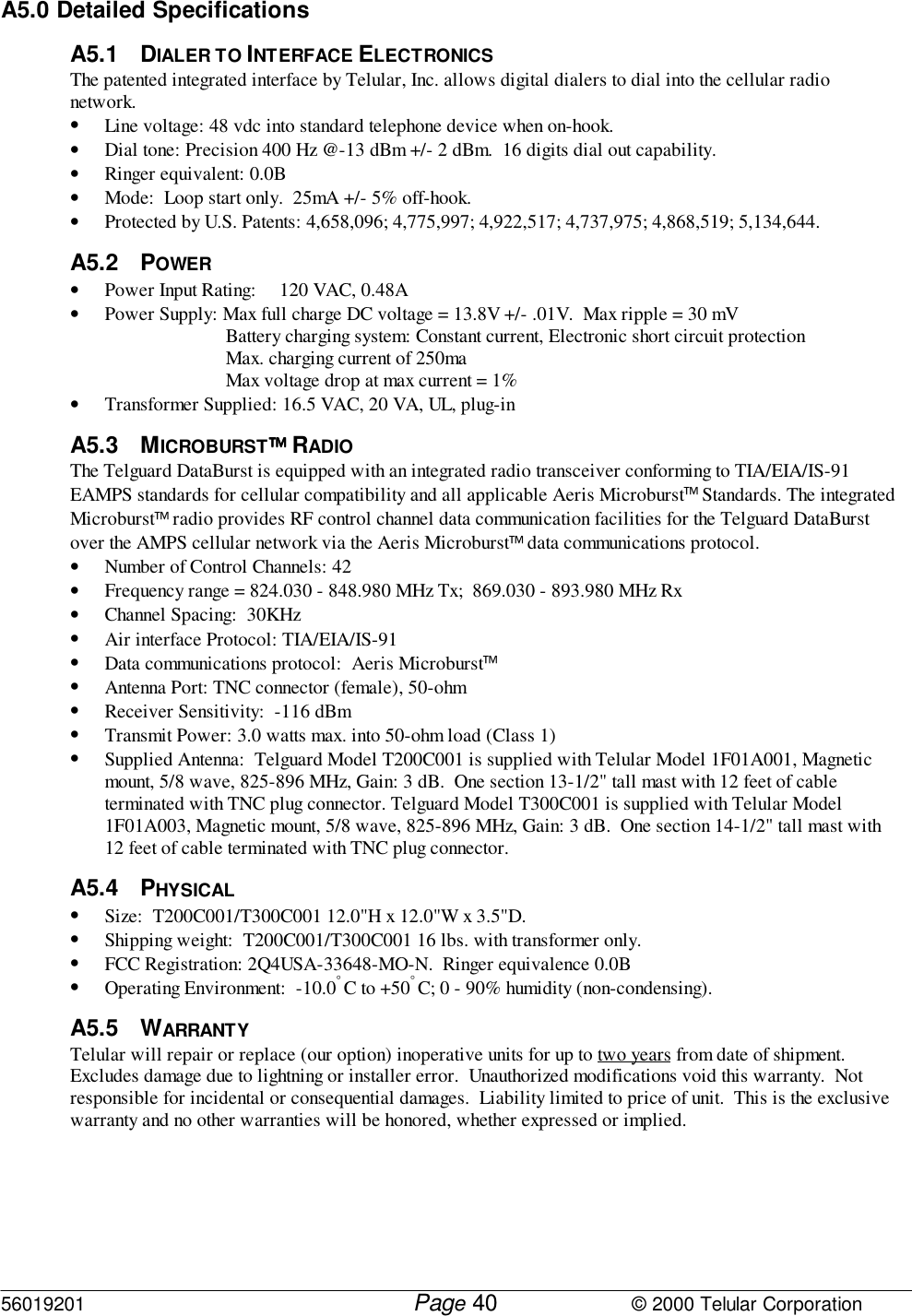 56019201         Page                             © 2000 Telular Corporation40A5.0 Detailed SpecificationsA5.1 DIALER TO INTERFACE ELECTRONICSThe patented integrated interface by Telular, Inc. allows digital dialers to dial into the cellular radionetwork.• Line voltage: 48 vdc into standard telephone device when on-hook.• Dial tone: Precision 400 Hz @-13 dBm +/- 2 dBm.  16 digits dial out capability.• Ringer equivalent: 0.0B• Mode:  Loop start only.  25mA +/- 5% off-hook.• Protected by U.S. Patents: 4,658,096; 4,775,997; 4,922,517; 4,737,975; 4,868,519; 5,134,644.A5.2 POWER• Power Input Rating: 120 VAC, 0.48A• Power Supply: Max full charge DC voltage = 13.8V +/- .01V.  Max ripple = 30 mVBattery charging system: Constant current, Electronic short circuit protectionMax. charging current of 250maMax voltage drop at max current = 1%• Transformer Supplied: 16.5 VAC, 20 VA, UL, plug-inA5.3 MICROBURST RADIO  The Telguard DataBurst is equipped with an integrated radio transceiver conforming to TIA/EIA/IS-91EAMPS standards for cellular compatibility and all applicable Aeris Microburst Standards. The integratedMicroburst radio provides RF control channel data communication facilities for the Telguard DataBurstover the AMPS cellular network via the Aeris Microburst data communications protocol.• Number of Control Channels: 42• Frequency range = 824.030 - 848.980 MHz Tx;  869.030 - 893.980 MHz Rx• Channel Spacing:  30KHz• Air interface Protocol: TIA/EIA/IS-91• Data communications protocol:  Aeris Microburst• Antenna Port: TNC connector (female), 50-ohm• Receiver Sensitivity:  -116 dBm• Transmit Power: 3.0 watts max. into 50-ohm load (Class 1)• Supplied Antenna:  Telguard Model T200C001 is supplied with Telular Model 1F01A001, Magneticmount, 5/8 wave, 825-896 MHz, Gain: 3 dB.  One section 13-1/2&quot; tall mast with 12 feet of cableterminated with TNC plug connector. Telguard Model T300C001 is supplied with Telular Model1F01A003, Magnetic mount, 5/8 wave, 825-896 MHz, Gain: 3 dB.  One section 14-1/2&quot; tall mast with12 feet of cable terminated with TNC plug connector.A5.4 PHYSICAL• Size:  T200C001/T300C001 12.0&quot;H x 12.0&quot;W x 3.5&quot;D.• Shipping weight:  T200C001/T300C001 16 lbs. with transformer only.• FCC Registration: 2Q4USA-33648-MO-N.  Ringer equivalence 0.0B• Operating Environment:  -10.0° C to +50° C; 0 - 90% humidity (non-condensing).A5.5 WARRANTYTelular will repair or replace (our option) inoperative units for up to two years from date of shipment. Excludes damage due to lightning or installer error.  Unauthorized modifications void this warranty.  Notresponsible for incidental or consequential damages.  Liability limited to price of unit.  This is the exclusivewarranty and no other warranties will be honored, whether expressed or implied.