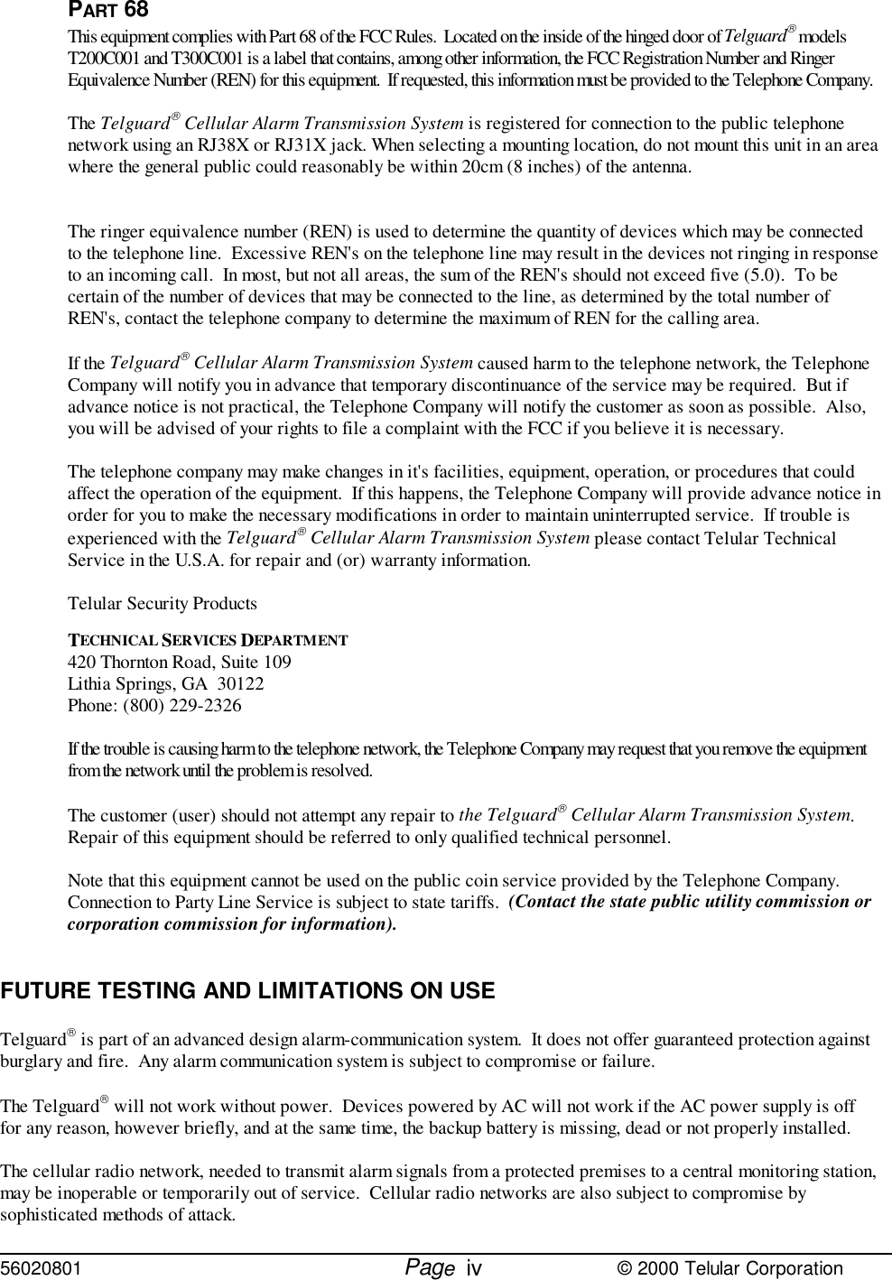 56020801         Page                             © 2000 Telular CorporationivPART 68This equipment complies with Part 68 of the FCC Rules.  Located on the inside of the hinged door of Telguard modelsT200C001 and T300C001 is a label that contains, among other information, the FCC Registration Number and RingerEquivalence Number (REN) for this equipment.  If requested, this information must be provided to the Telephone Company.The Telguard Cellular Alarm Transmission System is registered for connection to the public telephonenetwork using an RJ38X or RJ31X jack. When selecting a mounting location, do not mount this unit in an areawhere the general public could reasonably be within 20cm (8 inches) of the antenna.The ringer equivalence number (REN) is used to determine the quantity of devices which may be connectedto the telephone line.  Excessive REN&apos;s on the telephone line may result in the devices not ringing in responseto an incoming call.  In most, but not all areas, the sum of the REN&apos;s should not exceed five (5.0).  To becertain of the number of devices that may be connected to the line, as determined by the total number ofREN&apos;s, contact the telephone company to determine the maximum of REN for the calling area.If the Telguard Cellular Alarm Transmission System caused harm to the telephone network, the TelephoneCompany will notify you in advance that temporary discontinuance of the service may be required.  But ifadvance notice is not practical, the Telephone Company will notify the customer as soon as possible.  Also,you will be advised of your rights to file a complaint with the FCC if you believe it is necessary.The telephone company may make changes in it&apos;s facilities, equipment, operation, or procedures that couldaffect the operation of the equipment.  If this happens, the Telephone Company will provide advance notice inorder for you to make the necessary modifications in order to maintain uninterrupted service.  If trouble isexperienced with the Telguard Cellular Alarm Transmission System please contact Telular TechnicalService in the U.S.A. for repair and (or) warranty information.Telular Security ProductsTECHNICAL SERVICES DEPARTMENT420 Thornton Road, Suite 109Lithia Springs, GA  30122Phone: (800) 229-2326If the trouble is causing harm to the telephone network, the Telephone Company may request that you remove the equipmentfrom the network until the problem is resolved.The customer (user) should not attempt any repair to the Telguard Cellular Alarm Transmission System. Repair of this equipment should be referred to only qualified technical personnel.Note that this equipment cannot be used on the public coin service provided by the Telephone Company. Connection to Party Line Service is subject to state tariffs.  (Contact the state public utility commission orcorporation commission for information).FUTURE TESTING AND LIMITATIONS ON USETelguard is part of an advanced design alarm-communication system.  It does not offer guaranteed protection againstburglary and fire.  Any alarm communication system is subject to compromise or failure.The Telguard will not work without power.  Devices powered by AC will not work if the AC power supply is offfor any reason, however briefly, and at the same time, the backup battery is missing, dead or not properly installed.The cellular radio network, needed to transmit alarm signals from a protected premises to a central monitoring station,may be inoperable or temporarily out of service.  Cellular radio networks are also subject to compromise bysophisticated methods of attack.