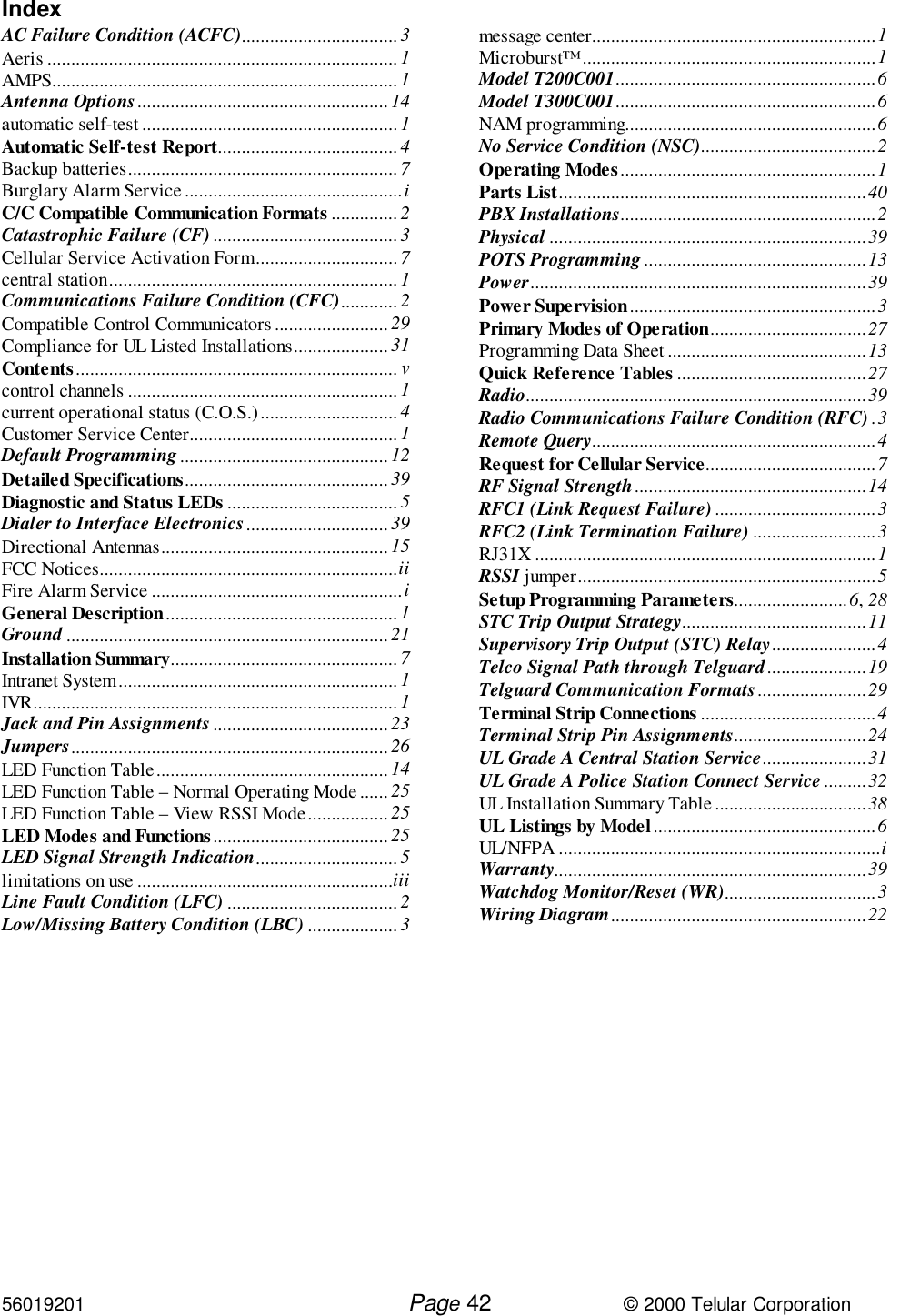 56019201         Page                             © 2000 Telular Corporation42IndexAC Failure Condition (ACFC)................................. 3Aeris .......................................................................... 1AMPS......................................................................... 1Antenna Options..................................................... 14automatic self-test ......................................................1Automatic Self-test Report...................................... 4Backup batteries......................................................... 7Burglary Alarm Service..............................................iC/C Compatible Communication Formats ..............2Catastrophic Failure (CF).......................................3Cellular Service Activation Form.............................. 7central station.............................................................1Communications Failure Condition (CFC)............ 2Compatible Control Communicators ........................ 29Compliance for UL Listed Installations.................... 31Contents.................................................................... vcontrol channels ......................................................... 1current operational status (C.O.S.).............................4Customer Service Center............................................1Default Programming............................................ 12Detailed Specifications...........................................39Diagnostic and Status LEDs .................................... 5Dialer to Interface Electronics..............................39Directional Antennas................................................ 15FCC Notices...............................................................iiFire Alarm Service .....................................................iGeneral Description.................................................1Ground .................................................................... 21Installation Summary................................................7Intranet System........................................................... 1IVR............................................................................. 1Jack and Pin Assignments..................................... 23Jumpers................................................................... 26LED Function Table.................................................14LED Function Table – Normal Operating Mode ...... 25LED Function Table – View RSSI Mode.................25LED Modes and Functions ..................................... 25LED Signal Strength Indication..............................5limitations on use ......................................................iiiLine Fault Condition (LFC) .................................... 2Low/Missing Battery Condition (LBC) ................... 3message center............................................................1Microburst™..............................................................1Model T200C001.......................................................6Model T300C001.......................................................6NAM programming.....................................................6No Service Condition (NSC).....................................2Operating Modes......................................................1Parts List.................................................................40PBX Installations......................................................2Physical ...................................................................39POTS Programming...............................................13Power.......................................................................39Power Supervision....................................................3Primary Modes of Operation.................................27Programming Data Sheet ..........................................13Quick Reference Tables ........................................27Radio........................................................................39Radio Communications Failure Condition (RFC) .3Remote Query............................................................4Request for Cellular Service....................................7RF Signal Strength.................................................14RFC1 (Link Request Failure) ..................................3RFC2 (Link Termination Failure) ..........................3RJ31X ........................................................................1RSSI jumper...............................................................5Setup Programming Parameters........................6, 28STC Trip Output Strategy.......................................11Supervisory Trip Output (STC) Relay......................4Telco Signal Path through Telguard.....................19Telguard Communication Formats.......................29Terminal Strip Connections .....................................4Terminal Strip Pin Assignments............................24UL Grade A Central Station Service......................31UL Grade A Police Station Connect Service.........32UL Installation Summary Table ................................38UL Listings by Model...............................................6UL/NFPA ....................................................................iWarranty..................................................................39Watchdog Monitor/Reset (WR)................................3Wiring Diagram......................................................22