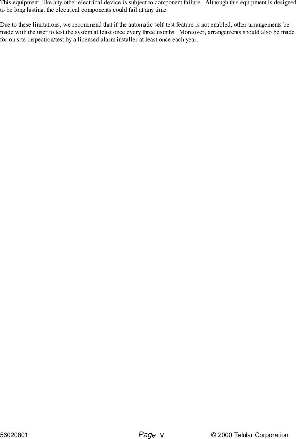 56020801         Page                             © 2000 Telular CorporationvThis equipment, like any other electrical device is subject to component failure.  Although this equipment is designedto be long lasting, the electrical components could fail at any time.Due to these limitations, we recommend that if the automatic self-test feature is not enabled, other arrangements bemade with the user to test the system at least once every three months.  Moreover, arrangements should also be madefor on site inspection/test by a licensed alarm installer at least once each year.