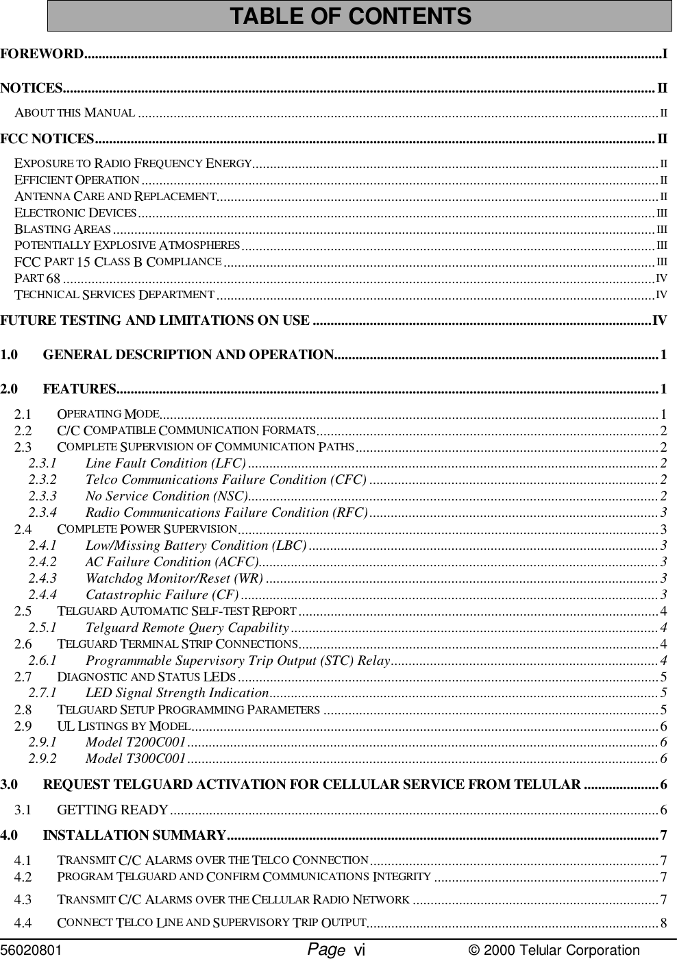 56020801         Page                             © 2000 Telular CorporationviTABLE OF CONTENTSFOREWORD..................................................................................................................................................................INOTICES...................................................................................................................................................................... IIABOUT THIS MANUAL ..................................................................................................................................................IIFCC NOTICES............................................................................................................................................................. IIEXPOSURE TO RADIO FREQUENCY ENERGY..................................................................................................................IIEFFICIENT OPERATION.................................................................................................................................................IIANTENNA CARE AND REPLACEMENT............................................................................................................................IIELECTRONIC DEVICES.................................................................................................................................................IIIBLASTING AREAS ........................................................................................................................................................IIIPOTENTIALLY EXPLOSIVE ATMOSPHERES....................................................................................................................IIIFCC PART 15 CLASS B COMPLIANCE.........................................................................................................................IIIPART 68 ......................................................................................................................................................................IVTECHNICAL SERVICES DEPARTMENT ...........................................................................................................................IVFUTURE TESTING AND LIMITATIONS ON USE ...............................................................................................IV1.0 GENERAL DESCRIPTION AND OPERATION...........................................................................................12.0 FEATURES........................................................................................................................................................12.1 OPERATING MODE............................................................................................................................................12.2 C/C COMPATIBLE COMMUNICATION FORMATS................................................................................................22.3 COMPLETE SUPERVISION OF COMMUNICATION PATHS.....................................................................................22.3.1 Line Fault Condition (LFC) ...................................................................................................................22.3.2 Telco Communications Failure Condition (CFC) .................................................................................22.3.3 No Service Condition (NSC)...................................................................................................................22.3.4 Radio Communications Failure Condition (RFC).................................................................................32.4 COMPLETE POWER SUPERVISION......................................................................................................................32.4.1 Low/Missing Battery Condition (LBC) ..................................................................................................32.4.2 AC Failure Condition (ACFC)................................................................................................................32.4.3 Watchdog Monitor/Reset (WR) ..............................................................................................................32.4.4 Catastrophic Failure (CF) .....................................................................................................................32.5 TELGUARD AUTOMATIC SELF-TEST REPORT .....................................................................................................42.5.1 Telguard Remote Query Capability.......................................................................................................42.6 TELGUARD TERMINAL STRIP CONNECTIONS.....................................................................................................42.6.1 Programmable Supervisory Trip Output (STC) Relay...........................................................................42.7 DIAGNOSTIC AND STATUS LEDS......................................................................................................................52.7.1 LED Signal Strength Indication.............................................................................................................52.8 TELGUARD SETUP PROGRAMMING PARAMETERS ..............................................................................................52.9 UL LISTINGS BY MODEL...................................................................................................................................62.9.1 Model T200C001....................................................................................................................................62.9.2 Model T300C001....................................................................................................................................63.0 REQUEST TELGUARD ACTIVATION FOR CELLULAR SERVICE FROM TELULAR .....................63.1 GETTING READY.........................................................................................................................................64.0 INSTALLATION SUMMARY.........................................................................................................................74.1 TRANSMIT C/C ALARMS OVER THE TELCO CONNECTION.................................................................................74.2 PROGRAM TELGUARD AND CONFIRM COMMUNICATIONS INTEGRITY ...............................................................74.3 TRANSMIT C/C ALARMS OVER THE CELLULAR RADIO NETWORK .....................................................................74.4 CONNECT TELCO LINE AND SUPERVISORY TRIP OUTPUT..................................................................................8