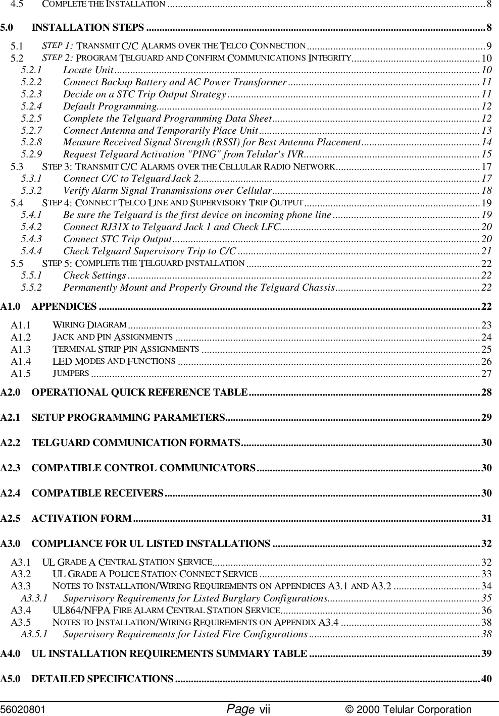 56020801         Page                             © 2000 Telular Corporationvii4.5 COMPLETE THE INSTALLATION .........................................................................................................................85.0 INSTALLATION STEPS .................................................................................................................................85.1 STEP 1: TRANSMIT C/C ALARMS OVER THE TELCO CONNECTION....................................................................95.2 STEP 2: PROGRAM TELGUARD AND CONFIRM COMMUNICATIONS INTEGRITY.................................................105.2.1 Locate Unit...........................................................................................................................................105.2.2 Connect Backup Battery and AC Power Transformer.........................................................................115.2.3 Decide on a STC Trip Output Strategy................................................................................................115.2.4 Default Programming...........................................................................................................................125.2.5 Complete the Telguard Programming Data Sheet...............................................................................125.2.7 Connect Antenna and Temporarily Place Unit....................................................................................135.2.8 Measure Received Signal Strength (RSSI) for Best Antenna Placement.............................................145.2.9 Request Telguard Activation &quot;PING&quot; from Telular&apos;s IVR...................................................................155.3 STEP 3: TRANSMIT C/C ALARMS OVER THE CELLULAR RADIO NETWORK.......................................................175.3.1 Connect C/C to Telguard Jack 2...........................................................................................................175.3.2 Verify Alarm Signal Transmissions over Cellular...............................................................................185.4 STEP 4: CONNECT TELCO LINE AND SUPERVISORY TRIP OUTPUT...................................................................195.4.1 Be sure the Telguard is the first device on incoming phone line ........................................................195.4.2 Connect RJ31X to Telguard Jack 1 and Check LFC............................................................................205.4.3 Connect STC Trip Output.....................................................................................................................205.4.4 Check Telguard Supervisory Trip to C/C ............................................................................................215.5 STEP 5: COMPLETE THE TELGUARD INSTALLATION .........................................................................................225.5.1 Check Settings ......................................................................................................................................225.5.2 Permanently Mount and Properly Ground the Telguard Chassis.......................................................22A1.0 APPENDICES .................................................................................................................................................22A1.1 WIRING DIAGRAM......................................................................................................................................23A1.2 JACK AND PIN ASSIGNMENTS ....................................................................................................................24A1.3 TERMINAL STRIP PIN ASSIGNMENTS ..........................................................................................................25A1.4 LED MODES AND FUNCTIONS ...................................................................................................................26A1.5 JUMPERS ....................................................................................................................................................27A2.0 OPERATIONAL QUICK REFERENCE TABLE........................................................................................28A2.1 SETUP PROGRAMMING PARAMETERS.................................................................................................29A2.2 TELGUARD COMMUNICATION FORMATS...........................................................................................30A2.3 COMPATIBLE CONTROL COMMUNICATORS.....................................................................................30A2.4 COMPATIBLE RECEIVERS........................................................................................................................30A2.5 ACTIVATION FORM....................................................................................................................................31A3.0 COMPLIANCE FOR UL LISTED INSTALLATIONS ...............................................................................32A3.1 UL GRADE A CENTRAL STATION SERVICE......................................................................................................32A3.2 UL GRADE A POLICE STATION CONNECT SERVICE ....................................................................................33A3.3 NOTES TO INSTALLATION/WIRING REQUIREMENTS ON APPENDICES A3.1 AND A3.2 .................................34A3.3.1 Supervisory Requirements for Listed Burglary Configurations..........................................................35A3.4 UL864/NFPA FIRE ALARM CENTRAL STATION SERVICE............................................................................36A3.5 NOTES TO INSTALLATION/WIRING REQUIREMENTS ON APPENDIX A3.4 .....................................................38A3.5.1 Supervisory Requirements for Listed Fire Configurations .................................................................38A4.0 UL INSTALLATION REQUIREMENTS SUMMARY TABLE .................................................................39A5.0 DETAILED SPECIFICATIONS....................................................................................................................40
