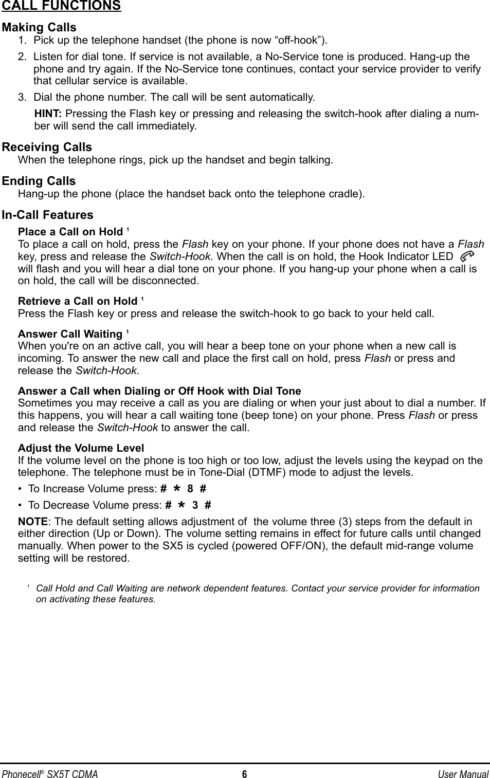 CALL FUNCTIONSMaking Calls1.  Pick up the telephone handset (the phone is now “off-hook”).2.  Listen for dial tone. If service is not available, a No-Service tone is produced. Hang-up thephone and try again. If the No-Service tone continues, contact your service provider to verifythat cellular service is available.3.  Dial the phone number. The call will be sent automatically.HINT: Pressing the Flash key or pressing and releasing the switch-hook after dialing a num-ber will send the call immediately.Receiving CallsWhen the telephone rings, pick up the handset and begin talking.Ending CallsHang-up the phone (place the handset back onto the telephone cradle).In-Call FeaturesPlace a Call on Hold 1To place a call on hold, press the Flash key on your phone. If your phone does not have a Flashkey, press and release the Switch-Hook. When the call is on hold, the Hook Indicator LED will flash and you will hear a dial tone on your phone. If you hang-up your phone when a call ison hold, the call will be disconnected.Retrieve a Call on Hold 1Press the Flash key or press and release the switch-hook to go back to your held call.Answer Call Waiting 1When you&apos;re on an active call, you will hear a beep tone on your phone when a new call isincoming. To answer the new call and place the first call on hold, press Flash or press andrelease the Switch-Hook.Answer a Call when Dialing or Off Hook with Dial ToneSometimes you may receive a call as you are dialing or when your just about to dial a number. Ifthis happens, you will hear a call waiting tone (beep tone) on your phone. Press Flash or pressand release the Switch-Hook to answer the call.Adjust the Volume LevelIf the volume level on the phone is too high or too low, adjust the levels using the keypad on thetelephone. The telephone must be in Tone-Dial (DTMF) mode to adjust the levels. •  To Increase Volume press: #  *8  #•  To Decrease Volume press: #  *3  #NOTE: The default setting allows adjustment of  the volume three (3) steps from the default ineither direction (Up or Down). The volume setting remains in effect for future calls until changedmanually. When power to the SX5 is cycled (powered OFF/ON), the default mid-range volumesetting will be restored.1Call Hold and Call Waiting are network dependent features. Contact your service provider for informationon activating these features.Phonecell®SX5T CDMA 6User Manual