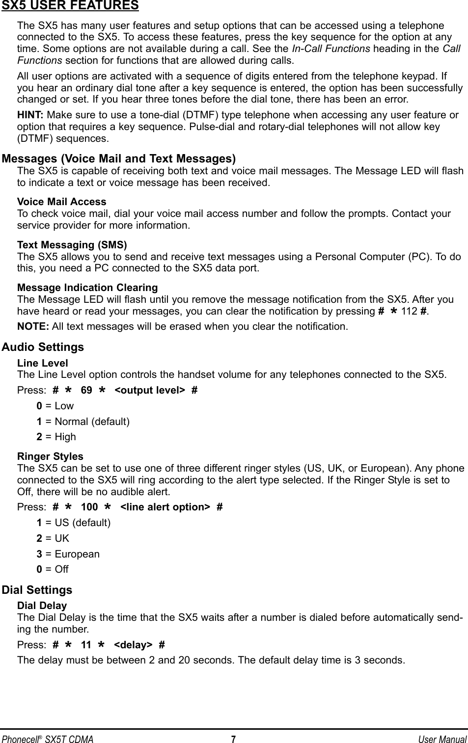 SX5 USER FEATURESThe SX5 has many user features and setup options that can be accessed using a telephoneconnected to the SX5. To access these features, press the key sequence for the option at anytime. Some options are not available during a call. See the In-Call Functions heading in the CallFunctions section for functions that are allowed during calls.All user options are activated with a sequence of digits entered from the telephone keypad. Ifyou hear an ordinary dial tone after a key sequence is entered, the option has been successfullychanged or set. If you hear three tones before the dial tone, there has been an error.HINT: Make sure to use a tone-dial (DTMF) type telephone when accessing any user feature oroption that requires a key sequence. Pulse-dial and rotary-dial telephones will not allow key(DTMF) sequences.Messages (Voice Mail and Text Messages)The SX5 is capable of receiving both text and voice mail messages. The Message LED will flashto indicate a text or voice message has been received.Voice Mail AccessTo check voice mail, dial your voice mail access number and follow the prompts. Contact yourservice provider for more information.Text Messaging (SMS)The SX5 allows you to send and receive text messages using a Personal Computer (PC). To dothis, you need a PC connected to the SX5 data port. Message Indication ClearingThe Message LED will flash until you remove the message notification from the SX5. After youhave heard or read your messages, you can clear the notification by pressing #  *112 #.NOTE: All text messages will be erased when you clear the notification.Audio SettingsLine LevelThe Line Level option controls the handset volume for any telephones connected to the SX5.Press:  #  *  69  *  &lt;output level&gt;  #0= Low 1= Normal (default)2= HighRinger StylesThe SX5 can be set to use one of three different ringer styles (US, UK, or European). Any phoneconnected to the SX5 will ring according to the alert type selected. If the Ringer Style is set toOff, there will be no audible alert.Press:  #  *  100  *  &lt;line alert option&gt;  #1= US (default)2= UK3= European0= OffDial SettingsDial DelayThe Dial Delay is the time that the SX5 waits after a number is dialed before automatically send-ing the number. Press:  #  *  11  *  &lt;delay&gt;  #The delay must be between 2 and 20 seconds. The default delay time is 3 seconds. Phonecell®SX5T CDMA 7User Manual