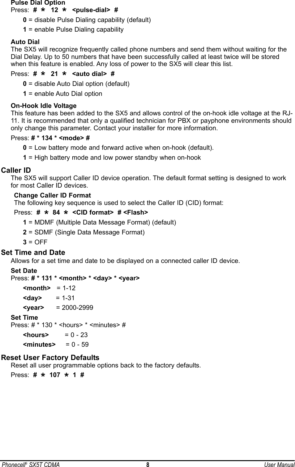 Pulse Dial OptionPress:  #  *  12  *  &lt;pulse-dial&gt;  #0= disable Pulse Dialing capability (default)1= enable Pulse Dialing capability Auto DialThe SX5 will recognize frequently called phone numbers and send them without waiting for theDial Delay. Up to 50 numbers that have been successfully called at least twice will be storedwhen this feature is enabled. Any loss of power to the SX5 will clear this list.Press:  #  *  21  *  &lt;auto dial&gt;  #0= disable Auto Dial option (default)1= enable Auto Dial option On-Hook Idle VoltageThis feature has been added to the SX5 and allows control of the on-hook idle voltage at the RJ-11. It is recommended that only a qualified technician for PBX or payphone environments shouldonly change this parameter. Contact your installer for more information.Press: # * 134 * &lt;mode&gt; #0= Low battery mode and forward active when on-hook (default).1= High battery mode and low power standby when on-hookCaller IDThe SX5 will support Caller ID device operation. The default format setting is designed to workfor most Caller ID devices. Change Caller ID FormatThe following key sequence is used to select the Caller ID (CID) format:Press:  #  *84  *&lt;CID format&gt;  # &lt;Flash&gt;1= MDMF (Multiple Data Message Format) (default)2= SDMF (Single Data Message Format)3= OFFSet Time and DateAllows for a set time and date to be displayed on a connected caller ID device.Set DatePress: # * 131 * &lt;month&gt; * &lt;day&gt; * &lt;year&gt;&lt;month&gt; = 1-12&lt;day&gt; = 1-31&lt;year&gt; = 2000-2999Set TimePress: # * 130 * &lt;hours&gt; * &lt;minutes&gt; #&lt;hours&gt; = 0 - 23&lt;minutes&gt; = 0 - 59Reset User Factory DefaultsReset all user programmable options back to the factory defaults.Press:  #  *107  *1  #Phonecell®SX5T CDMA 8User Manual