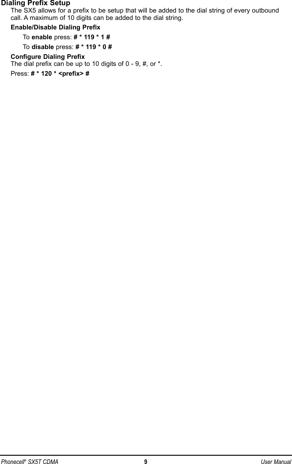 Dialing Prefix SetupThe SX5 allows for a prefix to be setup that will be added to the dial string of every outboundcall. A maximum of 10 digits can be added to the dial string.Enable/Disable Dialing PrefixTo  enable press: # * 119 * 1 #To  disable press: # * 119 * 0 #Configure Dialing PrefixThe dial prefix can be up to 10 digits of 0 - 9, #, or *.Press: # * 120 * &lt;prefix&gt; #Phonecell®SX5T CDMA 9User Manual