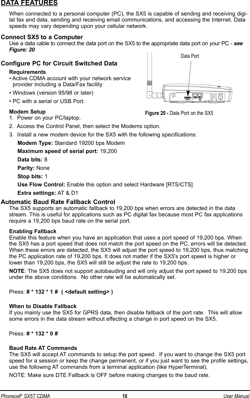 Phonecell®SX5T CDMA 10 User ManualDATA FEATURESWhen connected to a personal computer (PC), the SX5 is capable of sending and receiving digi-tal fax and data, sending and receiving email communications, and accessing the Internet. Dataspeeds may vary depending upon your cellular network.Connect SX5 to a ComputerUse a data cable to connect the data port on the SX5 to the appropriate data port on your PC - seeFigure: 20Configure PC for Circuit Switched DataRequirements• Active CDMA account with your network serviceprovider including a Data/Fax facility• Windows (version 95/98 or later)• PC with a serial or USB Port.Modem Setup1.  Power on your PC/laptop.2.  Access the Control Panel, then select the Modems option.3.  Install a new modem device for the SX5 with the following specifications:Modem Type: Standard 19200 bps ModemMaximum speed of serial port: 19,200Data bits: 8Parity: NoneStop bits: 1Use Flow Control: Enable this option and select Hardware [RTS/CTS]Extra settings: AT &amp; D1Automatic Baud Rate Fallback ControlThe SX5 supports an automatic fallback to 19,200 bps when errors are detected in the datastream. This is useful for applications such as PC digital fax because most PC fax applicationsrequire a 19,200 bps baud rate on the serial port. Enabling FallbackEnable this feature when you have an application that uses a port speed of 19,200 bps. Whenthe SX5 has a port speed that does not match the port speed on the PC, errors will be detected.When these errors are detected, the SX5 will adjust the port speed to 19,200 bps, thus matchingthe PC application rate of 19,200 bps. It does not matter if the SX5&apos;s port speed is higher orlower than 19,200 bps, the SX5 will still be adjust the rate to 19,200 bps.NOTE: The SX5 does not support autobauding and will only adjust the port speed to 19,200 bpsunder the above conditions.  No other rate will be automatically set.Press: # * 132 * 1 #  ( &lt;default setting&gt; )When to Disable FallbackIf you mainly use the SX5 for GPRS data, then disable fallback of the port rate.  This will allowsome errors in the data stream without effecting a change in port speed on the SX5.Press: # * 132 * 0 #Baud Rate AT CommandsThe SX5 will accept AT commands to setup the port speed.  If you want to change the SX5 portspeed for a session or keep the change permanent, or if you just want to see the profile settings,use the following AT commands from a terminal application (like HyperTerminal).NOTE: Make sure DTE Fallback is OFF before making changes to the baud rate.Figure 20 - Data Port on the SX5Data Port