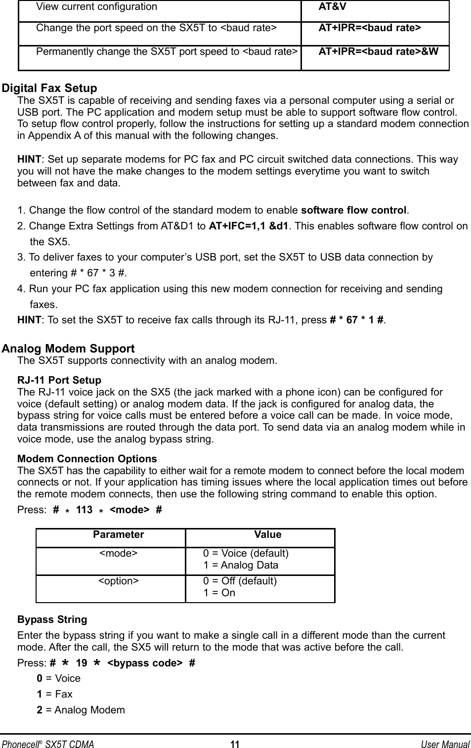 Phonecell®SX5T CDMA 11 User ManualDigital Fax SetupThe SX5T is capable of receiving and sending faxes via a personal computer using a serial orUSB port. The PC application and modem setup must be able to support software flow control.To setup flow control properly, follow the instructions for setting up a standard modem connectionin Appendix A of this manual with the following changes.HINT: Set up separate modems for PC fax and PC circuit switched data connections. This wayyou will not have the make changes to the modem settings everytime you want to switchbetween fax and data.1. Change the flow control of the standard modem to enable software flow control.2. Change Extra Settings from AT&amp;D1 to AT+IFC=1,1 &amp;d1. This enables software flow control onthe SX5.3. To deliver faxes to your computer’s USB port, set the SX5T to USB data connection byentering # * 67 * 3 #.4. Run your PC fax application using this new modem connection for receiving and sending faxes.HINT: To set the SX5T to receive fax calls through its RJ-11, press # * 67 * 1 #.Analog Modem SupportThe SX5T supports connectivity with an analog modem.  RJ-11 Port SetupThe RJ-11 voice jack on the SX5 (the jack marked with a phone icon) can be configured forvoice (default setting) or analog modem data. If the jack is configured for analog data, thebypass string for voice calls must be entered before a voice call can be made. In voice mode,data transmissions are routed through the data port. To send data via an analog modem while invoice mode, use the analog bypass string.Modem Connection OptionsThe SX5T has the capability to either wait for a remote modem to connect before the local modemconnects or not. If your application has timing issues where the local application times out beforethe remote modem connects, then use the following string command to enable this option.Press:  #  *113  *&lt;mode&gt;  #Bypass StringEnter the bypass string if you want to make a single call in a different mode than the currentmode. After the call, the SX5 will return to the mode that was active before the call.Press: #  *19  *&lt;bypass code&gt;  #0= Voice1 = Fax2= Analog ModemView current configuration AT&amp;VChange the port speed on the SX5T to &lt;baud rate&gt; AT+IPR=&lt;baud rate&gt;Permanently change the SX5T port speed to &lt;baud rate&gt; AT+IPR=&lt;baud rate&gt;&amp;WParameter Value&lt;mode&gt; 0 = Voice (default)1 = Analog Data&lt;option&gt; 0 = Off (default)1 = On