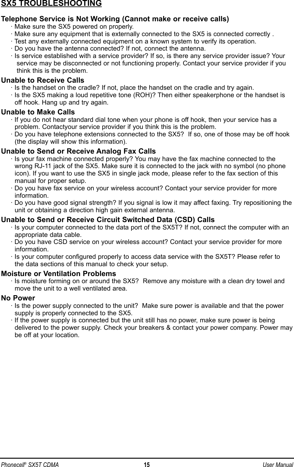 SX5 TROUBLESHOOTINGTelephone Service is Not Working (Cannot make or receive calls)· Make sure the SX5 powered on properly.· Make sure any equipment that is externally connected to the SX5 is connected correctly .· Test any externally connected equipment on a known system to verify its operation.· Do you have the antenna connected? If not, connect the antenna.· Is service established with a service provider? If so, is there any service provider issue? Yourservice may be disconnected or not functioning properly. Contact your service provider if youthink this is the problem.Unable to Receive Calls· Is the handset on the cradle? If not, place the handset on the cradle and try again.· Is the SX5 making a loud repetitive tone (ROH)? Then either speakerphone or the handset isoff hook. Hang up and try again. Unable to Make Calls· If you do not hear standard dial tone when your phone is off hook, then your service has a problem. Contactyour service provider if you think this is the problem.· Do you have telephone extensions connected to the SX5?  If so, one of those may be off hook(the display will show this information).Unable to Send or Receive Analog Fax Calls· Is your fax machine connected properly? You may have the fax machine connected to thewrong RJ-11 jack of the SX5. Make sure it is connected to the jack with no symbol (no phoneicon). If you want to use the SX5 in single jack mode, please refer to the fax section of thismanual for proper setup.· Do you have fax service on your wireless account? Contact your service provider for moreinformation.· Do you have good signal strength? If you signal is low it may affect faxing. Try repositioning theunit or obtaining a direction high gain external antenna.Unable to Send or Receive Circuit Switched Data (CSD) Calls· Is your computer connected to the data port of the SX5T? If not, connect the computer with anappropriate data cable.· Do you have CSD service on your wireless account? Contact your service provider for more information.· Is your computer configured properly to access data service with the SX5T? Please refer to the data sections of this manual to check your setup.Moisture or Ventilation Problems· Is moisture forming on or around the SX5?  Remove any moisture with a clean dry towel andmove the unit to a well ventilated area. No Power· Is the power supply connected to the unit?  Make sure power is available and that the powersupply is properly connected to the SX5.· If the power supply is connected but the unit still has no power, make sure power is being delivered to the power supply. Check your breakers &amp; contact your power company. Power may be off at your location.Phonecell®SX5T CDMA 15 User Manual