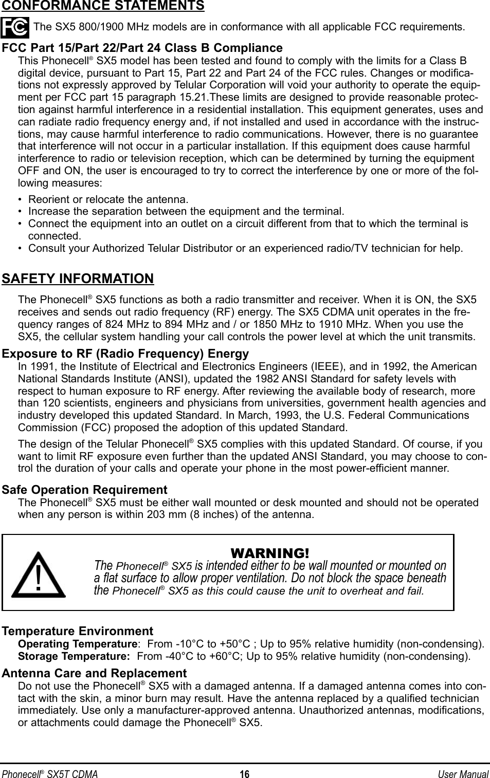 Phonecell®SX5T CDMA 16 User ManualCONFORMANCE STATEMENTSThe SX5 800/1900 MHz models are in conformance with all applicable FCC requirements.FCC Part 15/Part 22/Part 24 Class B ComplianceThis Phonecell®SX5 model has been tested and found to comply with the limits for a Class B digital device, pursuant to Part 15, Part 22 and Part 24 of the FCC rules. Changes or modifica-tions not expressly approved by Telular Corporation will void your authority to operate the equip-ment per FCC part 15 paragraph 15.21.These limits are designed to provide reasonable protec-tion against harmful interference in a residential installation. This equipment generates, uses andcan radiate radio frequency energy and, if not installed and used in accordance with the instruc-tions, may cause harmful interference to radio communications. However, there is no guaranteethat interference will not occur in a particular installation. If this equipment does cause harmfulinterference to radio or television reception, which can be determined by turning the equipmentOFF and ON, the user is encouraged to try to correct the interference by one or more of the fol-lowing measures:•  Reorient or relocate the antenna.•  Increase the separation between the equipment and the terminal.•  Connect the equipment into an outlet on a circuit different from that to which the terminal isconnected.•  Consult your Authorized Telular Distributor or an experienced radio/TV technician for help.SAFETY INFORMATIONThe Phonecell®SX5 functions as both a radio transmitter and receiver. When it is ON, the SX5receives and sends out radio frequency (RF) energy. The SX5 CDMA unit operates in the fre-quency ranges of 824 MHz to 894 MHz and / or 1850 MHz to 1910 MHz. When you use theSX5, the cellular system handling your call controls the power level at which the unit transmits.Exposure to RF (Radio Frequency) EnergyIn 1991, the Institute of Electrical and Electronics Engineers (IEEE), and in 1992, the AmericanNational Standards Institute (ANSI), updated the 1982 ANSI Standard for safety levels withrespect to human exposure to RF energy. After reviewing the available body of research, morethan 120 scientists, engineers and physicians from universities, government health agencies andindustry developed this updated Standard. In March, 1993, the U.S. Federal CommunicationsCommission (FCC) proposed the adoption of this updated Standard.The design of the Telular Phonecell®SX5 complies with this updated Standard. Of course, if youwant to limit RF exposure even further than the updated ANSI Standard, you may choose to con-trol the duration of your calls and operate your phone in the most power-efficient manner.Safe Operation RequirementThe Phonecell®SX5 must be either wall mounted or desk mounted and should not be operatedwhen any person is within 203 mm (8 inches) of the antenna.Temperature EnvironmentOperating Temperature:  From -10°C to +50°C ; Up to 95% relative humidity (non-condensing).Storage Temperature: From -40°C to +60°C; Up to 95% relative humidity (non-condensing).Antenna Care and ReplacementDo not use the Phonecell®SX5 with a damaged antenna. If a damaged antenna comes into con-tact with the skin, a minor burn may result. Have the antenna replaced by a qualified technicianimmediately. Use only a manufacturer-approved antenna. Unauthorized antennas, modifications,or attachments could damage the Phonecell®SX5.WARNING!The Phonecell®SX5 is intended either to be wall mounted or mounted ona flat surface to allow proper ventilation. Do not block the space beneaththe Phonecell®SX5 as this could cause the unit to overheat and fail.!